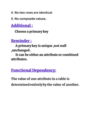 4. No two rows are identical.
5. No composite values.
Additional :
Choose a primary key
Reminder :
A primary key is unique ,not null
,unchanged .
It can be either an attribute or combined
attributes.
Functional Dependency:
The value of one attribute in a table is
determinedentirelyby the value of another.
 