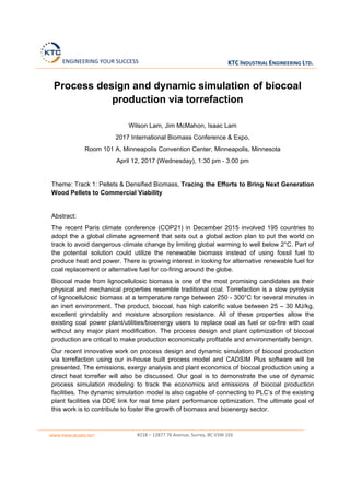  ENGINEERING YOUR SUCCESS KTC INDUSTRIAL ENGINEERING LTD. 
 
WWW.PANELBOARD.NET   #218 – 12877 76 Avenue, Surrey, BC V3W 1E6 
 
 
Process design and dynamic simulation of biocoal
production via torrefaction
Wilson Lam, Jim McMahon, Isaac Lam
2017 International Biomass Conference & Expo,
Room 101 A, Minneapolis Convention Center, Minneapolis, Minnesota
April 12, 2017 (Wednesday), 1:30 pm - 3:00 pm
Theme: Track 1: Pellets & Densified Biomass, Tracing the Efforts to Bring Next Generation
Wood Pellets to Commercial Viability
Abstract:
The recent Paris climate conference (COP21) in December 2015 involved 195 countries to
adopt the a global climate agreement that sets out a global action plan to put the world on
track to avoid dangerous climate change by limiting global warming to well below 2°C. Part of
the potential solution could utilize the renewable biomass instead of using fossil fuel to
produce heat and power. There is growing interest in looking for alternative renewable fuel for
coal replacement or alternative fuel for co-firing around the globe.
Biocoal made from lignocellulosic biomass is one of the most promising candidates as their
physical and mechanical properties resemble traditional coal. Torrefaction is a slow pyrolysis
of lignocellulosic biomass at a temperature range between 250 - 300°C for several minutes in
an inert environment. The product, biocoal, has high calorific value between 25 – 30 MJ/kg,
excellent grindablity and moisture absorption resistance. All of these properties allow the
existing coal power plant/utilities/bioenergy users to replace coal as fuel or co-fire with coal
without any major plant modification. The process design and plant optimization of biocoal
production are critical to make production economically profitable and environmentally benign.
Our recent innovative work on process design and dynamic simulation of biocoal production
via torrefaction using our in-house built process model and CADSIM Plus software will be
presented. The emissions, exergy analysis and plant economics of biocoal production using a
direct heat torrefier will also be discussed. Our goal is to demonstrate the use of dynamic
process simulation modeling to track the economics and emissions of biocoal production
facilities. The dynamic simulation model is also capable of connecting to PLC’s of the existing
plant facilities via DDE link for real time plant performance optimization. The ultimate goal of
this work is to contribute to foster the growth of biomass and bioenergy sector.
 