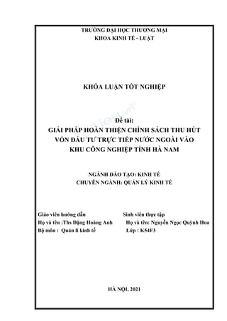 TRƯỜNG ĐẠI HỌC THƯƠNG MẠI
KHOA KINH TẾ - LUẬT
KHÓA LUẬN TỐT NGHIỆP
Đề tài:
GIẢI PHÁP HOÀN THIỆN CHÍNH SÁCH THU HÚT
VỐN ĐẦU TƯ TRỰC TIẾP NƯỚC NGOÀI VÀO
KHU CÔNG NGHIỆP TỈNH HÀ NAM
NGÀNH ĐÀO TẠO: KINH TẾ
CHUYÊN NGÀNH: QUẢN LÝ KINH TẾ
Giáo viên hướng dẫn Sinh viên thực tập
Họ và tên :Ths Đặng Hoàng Anh Họ và tên: Nguyễn Ngọc Quỳnh Hoa
Bộ môn : Quản lí kinh tế Lớp : K54F3
HÀ NỘI, 2021
 