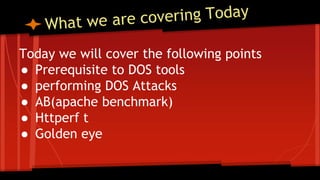 Today we will cover the following points
● Prerequisite to DOS tools
● performing DOS Attacks
● AB(apache benchmark)
● Httperf t
● Golden eye
 