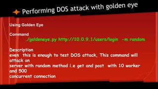 Using Golden Eye
Command
./goldeneye.py http://10.0.9.1/users/login -m random
Description
even this is enough to test DOS attack, This command will
attack on
server with random method i.e get and post with 10 worker
and 500
concurrent connection
 