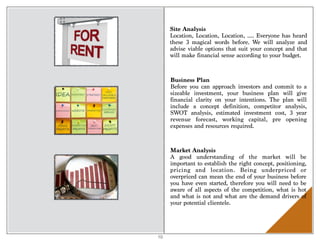 Site Analysis
Location, Location, Location, …. Everyone has heard
these 3 magical words before. We  will analyze and
advise viable options that suit your concept and that
will make financial sense according to your budget.
Business Plan
Before you can approach investors and commit to a
sizeable investment, your business plan will give
financial clarity on your intentions. The plan will
include a concept definition, competitor analysis,
SWOT analysis, estimated investment cost, 3 year
revenue forecast, working capital, pre opening
expenses and resources required.
Market Analysis
A good understanding of the market will be
important to establish the right concept, positioning,
pricing and location. Being underpriced or
overpriced can mean the end of your business before
you have even started, therefore you will need to be
aware of all aspects of the competition, what is hot
and what is not and what are the demand drivers of
your potential clientele.
10
 