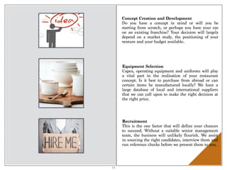 Concept Creation and Development
Do you have a concept in mind or will you be
starting from scratch, or perhaps you have your eye
on an existing franchise? Your decision will largely
depend on a market study,  the positioning of your
venture and your budget available.
Equipment Selection
Capex, operating equipment and uniforms will play
a vital part in the realisation of your restaurant
concept. Is it best to purchase from abroad or can
certain items be manufactured locally? We have a
large database of local and international suppliers
that we can call upon to make the right decision at
the right price.
Recruitment
This is the one factor that will define your chances
to succeed. Without a suitable senior management
team, the business will unlikely flourish. We assist
in sourcing the right candidates, interview them and
run reference checks before we present them to you.
11
 