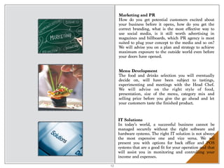 Marketing and PR
How do you get potential customers excited about
your business before it opens, how do you get the
correct branding, what is the most effective way to
use social media, is it still worth advertising in
magazines and billboards, which PR agency is most
suited to plug your concept to the media and so on?
We will advise you on a plan and strategy to achieve
maximum exposure to the outside world even before
your doors have opened.
Menu Development
The food and drinks selection you will eventually
decide on, will have been subject to tastings,
experimenting and meetings with the Head Chef.
We will advise on the right style of food,
presentation, size of the menu, category mix and
selling price before you give the go ahead and let
your customers taste the finished product.
IT Solutions
In today’s world, a successful business cannot be
managed securely without the right software and
hardware systems. The right IT solution is not always
the most expensive one and vice versa. We wil
present you with options for back office and POS
systems that are a good fit for your operation and that
will assist you in monitoring and controlling your
income and expenses.
12
 