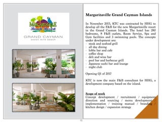 Margaritaville Grand Cayman Islands
In November 2015, KTC was contracted by HHG to
develop all the F&B for the new Margaritaville resort
in the Grand Cayman Islands. The hotel has 280
bedrooms, 8 F&B outlets, Room Service, Spa and
Gym facilities and 3 swimming pools. The concepts
under development are:
- steak and seafood grill
- all day dining
- lobby bar and cafe
- coffee shop
- deli and wine bar
- pool bar and barbecue grill
- Japanese sushi bar and lounge
- night club
Opening Q1 of 2017
KTC is now the main F&B consultant for HHG, a
development company based on the island.
Scope of work 
Concept development / recruitment / equipment
direction and sourcing / menu development /
implementation / training manual / branding /
kitchen design / expansion strategy
15
 