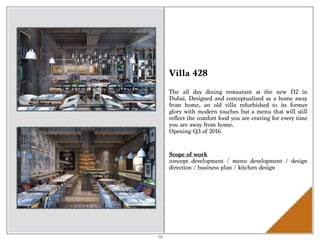 Villa 428
The all day dining restaurant at the new D2 in
Dubai. Designed and conceptualised as a home away
from home, an old villa refurbished to its former
glory with modern touches but a menu that will still
reflect the comfort food you are craving for every time
you are away from home.
Opening Q3 of 2016
Scope of work 
concept development / menu development / design
direction / business plan / kitchen design
16
 