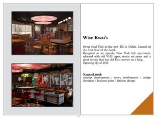 Wise Kwai’s
Street food Thai in the new D2 in Dubai. located on
the first floor of the hotel.
Designed as an upscale New York loft apartment,
adorned with old VHS tapes, movie set props and a
giant screen that has old Thai movies on a loop.
Opening Q3 of 2016
Scope of work 
concept development / menu development / design
direction / business plan / kitchen design
17
 