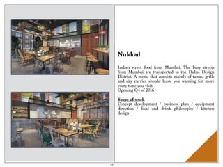 Nukkad
Indian street food from Mumbai. The busy streets
from Mumbai are transported to the Dubai Design
District. A menu that consists mainly of tawas, grills
and dry curries should leave you wanting for more
every time you visit.
Opening Q4 of 2016
Scope of work 
Concept development / business plan / equipment
direction / food and drink philosophy / kitchen
design
18
 