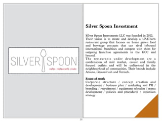 Silver Spoon Investment
Silver Spoon Investments LLC was founded in 2013.
Their vision is to create and develop a UAE-born
restaurant group that focuses on home grown food
and beverage concepts that can rival inbound
international franchises and compete with them for
outgoing franchise agreements in the GCC and
beyond.
The restaurants under development are a
combination of mid market, casual and family
focused outlets and will be unlicensed in the
neighbourhood of communities. Their brands include
Atisuto, Groundrush and Termeh.
Scope of work 
Corporate structure / concept creation and
development / business plan / marketing and PR /
branding / recruitment / equipment selection / menu
development / policies and procedures / expansion
strategy
20
 