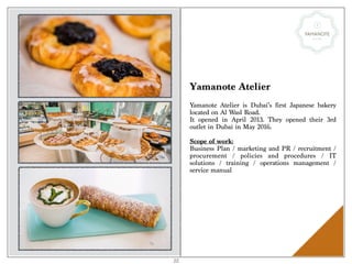 Yamanote Atelier
Yamanote Atelier is Dubai’s first Japanese bakery
located on Al Wasl Road.
It opened in April 2013. They opened their 3rd
outlet in Dubai in May 2016.
Scope of work:
Business Plan / marketing and PR / recruitment /
procurement / policies and procedures / IT
solutions / training / operations management /
service manual
22
 