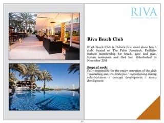Riva Beach Club
RIVA Beach Club is Dubai’s first stand alone beach
club, located on The Palm Jumeirah. Facilities
include membership for beach, pool and gym,
Italian restaurant and Pool bar. Refurbished in
November 2011
Scope of work:
Fully responsible for the entire operation of the club
/ marketing and PR strategies / repositioning during
refurbishment / concept development / menu
development
23
 