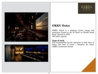 OKKU Dubai
OKKU Dubai is a Japanese luxury lounge and
restaurant located in the H Hotel on Sheikh Zayed
Road. Opened in 2009.
160 seater capacity
Scope of work:
Full responsibility for the operation in both front of
house and back of house / blueprint for future
OKKU restaurants abroad
24
 