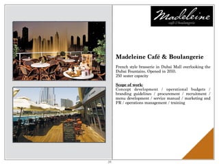Madeleine Café & Boulangerie
French style brasserie in Dubai Mall overlooking the
Dubai Fountains. Opened in 2010.
250 seater capacity
Scope of work:
Concept development / operational budgets /
branding guidelines / procurement / recruitment /
menu development / service manual / marketing and
PR / operations management / training
26
 