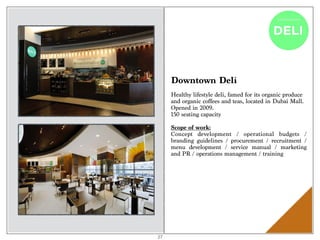 Downtown Deli
Healthy lifestyle deli, famed for its organic produce
and organic coffees and teas, located in Dubai Mall.
Opened in 2009.
150 seating capacity
Scope of work:
Concept development / operational budgets /
branding guidelines / procurement / recruitment /
menu development / service manual / marketing
and PR / operations management / training
27
 