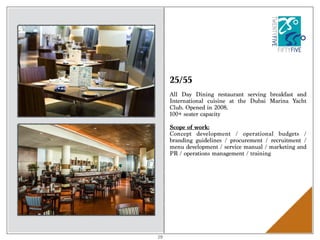 25/55
All Day Dining restaurant serving breakfast and
International cuisine at the Dubai Marina Yacht
Club. Opened in 2008.
100+ seater capacity
Scope of work:
Concept development / operational budgets /
branding guidelines / procurement / recruitment /
menu development / service manual / marketing and
PR / operations management / training
29
 