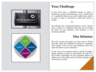 3
Your Challenge
It may have been a childhood dream to open a
restaurant, a group of restaurants, a bar, a beach club
or a sandwich shop but you don't really know where
to start or what is involved to make this vision a
reality.
Or
You already own a restaurant business, a bar, a beach
club, a hotel or a sandwich shop but you are being
let down by the operators and business is not
running smoothly.
Our Solution
We will consult and guide you from start to finish
and take away the headache of trying to remember
every aspect of the set up and operation until you
open the doors to your customers.
In the case of an existing outlet or group of outlets,
before starting to jump to conclusions, we will do a
full holistic assessment of your operation before we
advise you on the right course of action and get your
outlet back on track.
 