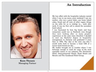 An Introduction
Koen Theunis
Managing Partner
My love affair with the hospitality industry started
when I was in my teens; every weekend I saw my
mother, who was a great baker, put home baked
cakes, bread and all sorts of other sugary things
on the table for us to indulge in… week after
week. It was my first call to attend the secondary
hotel school.
I was fascinated by how big hotels and busy
restaurants could run so flawlessly even though
they were looking after so many people’s
experiences at the same time; therefore I decided
to start my Bachelor degree in hospitality
management in Antwerp and graduated 4 years
later in 1993. The idea at the time was that I
would work hard to become a hotel GM of a
luxury hotel brand one day.
My studies brought me to London where I was
fortunate enough to work for some of the most
reputable names in our industry; The Dorchester
Hotel, Intercontinental Hotels, Hyatt Hotels and
Resorts and The Goodwood Hotel Group.
4
 