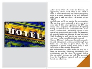 After more than 10 years in London, an
opportunity offered itself when I was asked to
move to Dubai to become part of the pre-opening
team at Madinat Jumeirah. I can still remember
today that it took me about 2.5 seconds to say,
“YES!”.
A whole new world was waiting for me to explore.
My learning curve continued to grow and grow,
even after I left hotel operations in 2005 and
moved into a corporate role at Emaar Hospitality
Group and later to stand alone restaurants. It was
during this time that I was mostly exposed to start
ups of new projects and overlooking the operations
of multiple restaurant concepts. I knew then that
F&B development and starting up new ventures
was what I really wanted to do day in day out.
For over 20 years I had worked for good companies
in good management positions, went through good
times but also not so good times, but the
experience I gained during these years is now
invaluable for what I enjoy doing most.
Our commitment to every project we take on is
based on creativity, long-term sustainability and
transparency with the client. We strongly believe
that successful ventures are built like pyramids:
from the foundations upward, and we wouldn’t
have it any other way.
5
 