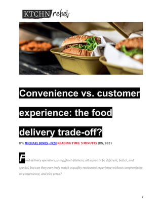 1
	
	
IMAGE: ADOBESTOCK | ARTURSFOTO
Convenience vs. customer
experience: the food
delivery trade-off?
	
BY:	MICHAEL	JONES	-	FCSI	READING	TIME:	5	MINUTES	JUN,	2021	
	
	
Food delivery operators, using ghost kitchens, all aspire to be different, better, and
special, but can they ever truly match a quality restaurant experience without compromising
on convenience, and vice versa?
 