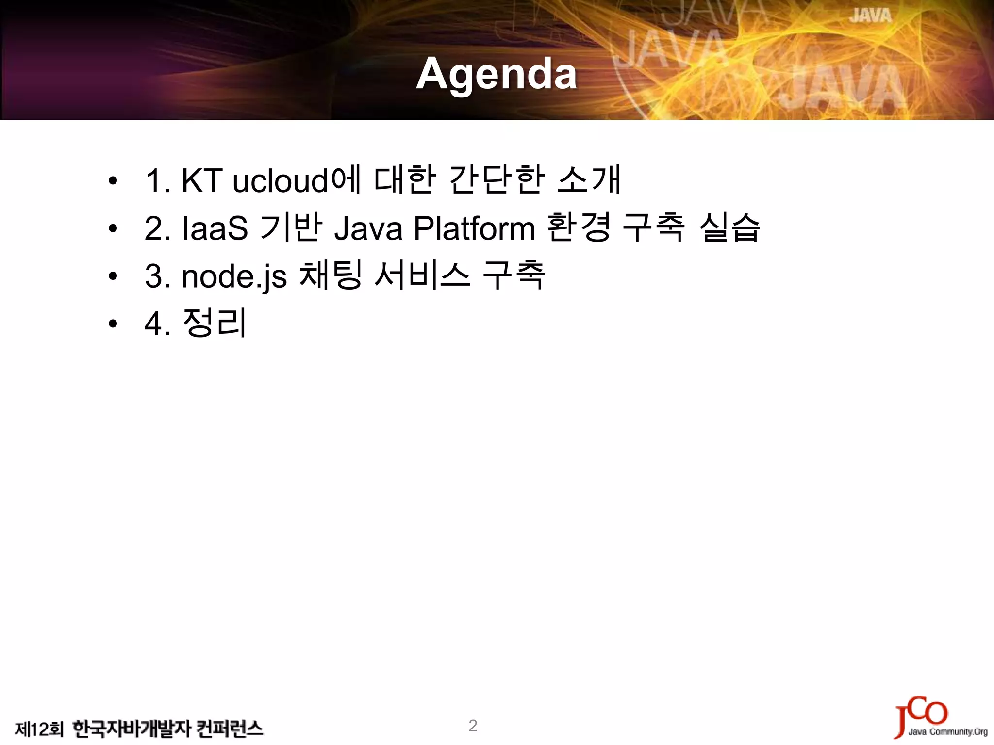 Agenda

•   1. KT ucloud에 대한 간단한 소개
•   2. IaaS 기반 Java Platform 환경 구축 실습
•   3. node.js 채팅 서비스 구축
•   4. 정리




                     2
 