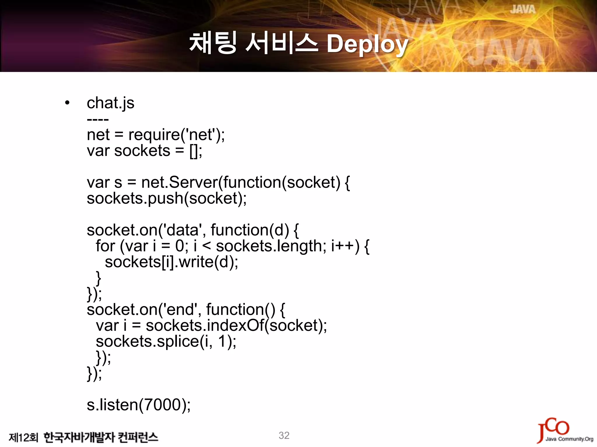 채팅 서비스 Deploy

• chat.js
  ----
  net = require('net');
  var sockets = [];
   var s = net.Server(function(socket) {
   sockets.push(socket);
   socket.on('data', function(d) {
     for (var i = 0; i < sockets.length; i++) {
       sockets[i].write(d);
     }
   });
   socket.on('end', function() {
     var i = sockets.indexOf(socket);
     sockets.splice(i, 1);
     });
   });
   s.listen(7000);
                                32
 