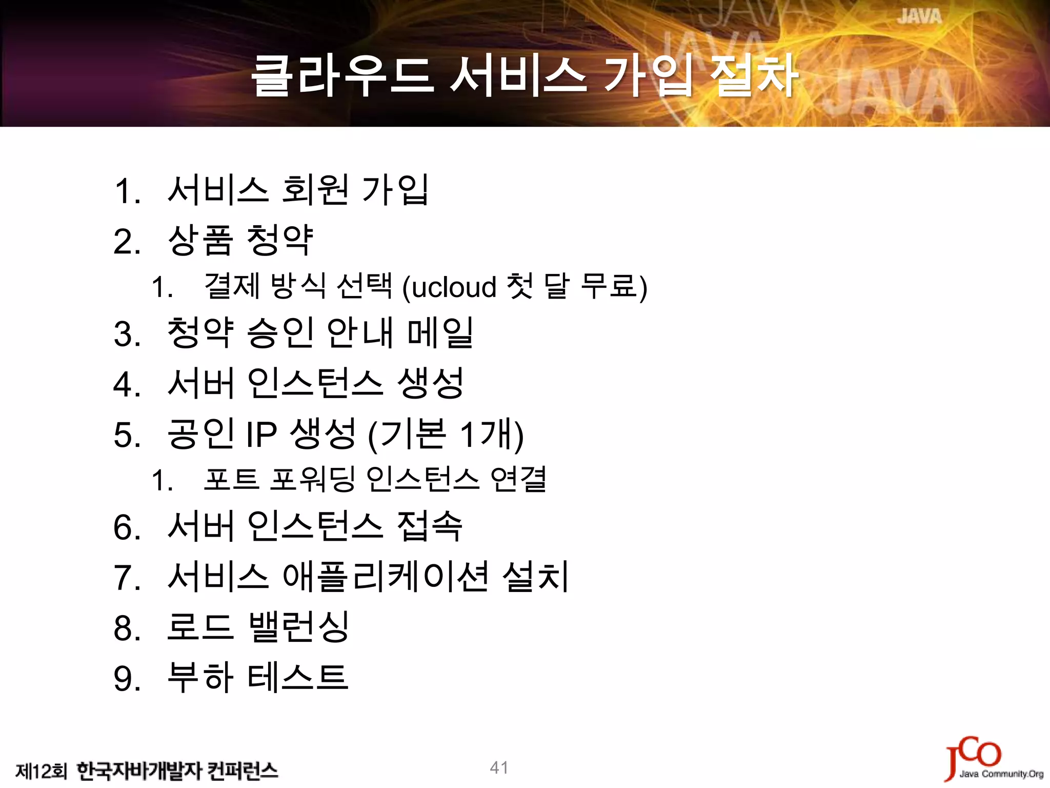 클라우드 서비스 가입 절차

1. 서비스 회원 가입
2. 상품 청약
     1. 결제 방식 선택 (ucloud 첫 달 무료)
3. 청약 승인 안내 메일
4. 서버 인스턴스 생성
5. 공인 IP 생성 (기본 1개)
     1. 포트 포워딩 인스턴스 연결
6.   서버 인스턴스 접속
7.   서비스 애플리케이션 설치
8.   로드 밸런싱
9.   부하 테스트

                       41
 