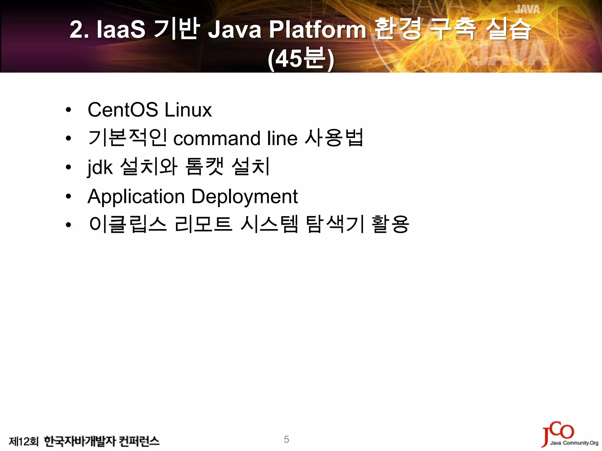 2. IaaS 기반 Java Platform 환경 구축 실습
                (45분)

•   CentOS Linux
•   기본적인 command line 사용법
•   jdk 설치와 톰캣 설치
•   Application Deployment
•   이클립스 리모트 시스템 탐색기 활용




                 5
 