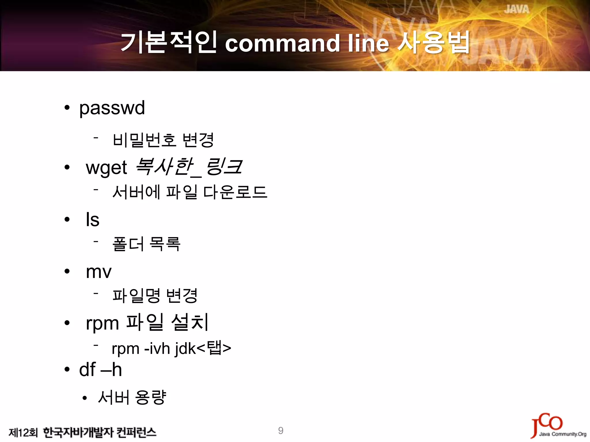 기본적인 command line 사용법

• passwd
   ⁻ 비밀번호 변경
• wget 복사한_링크
   ⁻ 서버에 파일 다운로드
• ls
   ⁻ 폴더 목록
• mv
   ⁻ 파일명 변경
• rpm 파일 설치
   ⁻ rpm -ivh jdk<탭>
• df –h
  • 서버 용량
                       9
 