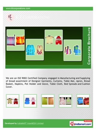 We are an ISO 9002 Certified Company engaged in Manufacturing and Supplying
of broad assortment of Designer Garments, Curtains, Table Mat, Apron, Bread
Basket, Napkins, Pot Holder and Glove, Table Cloth, Bed Spreads and Cushion
Cover.
 