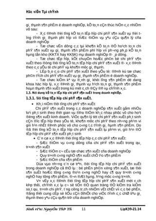 Häc viÖn Tµi chÝnh


gi¸ thµnh s¶n phÈm ë doanh nghiÖp, kÕ to¸n cÇn thùc hiÖn c¸c nhiÖm
vô sau:
       - X¸c ®Þnh ®èi tîng kÕ to¸n tËp hîp chi phÝ s¶n xuÊt vµ ®èi t-
îng tÝnh gi¸ thµnh phï hîp víi ®Æc ®iÓm vµ yªu cÇu qu¶n lý cña
doanh nghiÖp
       - Tæ chøc vËn dông c¸c tµi kho¶n kÕ to¸n ®Ó ho¹ch to¸n chi
phÝ s¶n xuÊt vµ gi¸ thµnh s¶n phÈm phï hîp víi ph¬ng ph¸p kÕ to¸n
hµng tån kho (KKTX hay KK§K) mµ doanh nghiÖp ®· ¸p dông.
       - Tæ chøc tËp hîp, kÕt chuyÓn hoÆc ph©n bè chi phÝ s¶n
xuÊt theo ®óng ®èi tîng kÕ to¸n tËp hîp chi phÝ s¶n xuÊt ®· x¸c ®Þnh
theo c¸c yÕu tè chi phÝ vµ kho¶n môc gi¸ thµnh.
       - LËp b¸o c¸o chi phÝ s¶n xuÊt theo yÕu tè: ®Þnh kú tæ chøc
ph©n tÝch chi phÝ s¶n xuÊt vµ gi¸ thµnh s¶n phÈm ë doanh nghiÖp.
       - Tæ chøc kiÓm kª vµ ®¸nh gi¸ khèi lîng s¶n phÈm dë dang
khoa häc hîp lý, x¸c ®Þnh gi¸ thµnh vµ h¹ch to¸n gi¸ thµnh s¶n phÈm
hoµn thµnh s¶n xuÊt trong kú mét c¸ch ®Çy ®ñ vµ chÝnh x¸c.
1.3. Néi dung kÕ to¸n tËp hîp chi phÝ s¶n xuÊt trong doanh nghiÖp.
1.3.1. §èi tîng tËp hîp chi phÝ s¶n xuÊt.
     • Kh¸i niÖm ®èi tîng chi phÝ s¶n xuÊt:
       Chi phÝ s¶n xuÊt trong c¸c doanh nghiÖp s¶n xuÊt gåm nhiÒu
lo¹i ph¸t sinh theo thêi gian vµ ®Þa ®iÓm kh¸c nhau phôc vô cho ho¹t
®éng s¶n xuÊt kinh doanh. ViÖc qu¶n lý tèt chi phÝ s¶n xuÊt ph¸t sinh
cÇn ®îc tËp hîp theo yÕu tè, kho¶n môc chi phÝ theo nh÷ng ph¹m vi
giíi h¹n nhÊt ®Þnh phôc vô cho c«ng t¸c tÝnh gi¸ hµnh s¶n phÈm. Do
®ã ®èi tîng kÕ to¸n tËp hîp chi phÝ s¶n xuÊt lµ ph¹m vi, giíi h¹n ®Ó
tËp hîp chi phÝ s¶n xuÊt ph¸t sinh
      • C¨n cø x¸c ®Þnh ®èi tîng tËp hîp c¸c chi phÝ s¶n xuÊt:
        - §Æc ®iÓm vµ c«ng dông cña chi phÝ s¶n xuÊt trong qu¸
tr×nh s¶n xuÊt
        - §Æc ®iÓm c¬ cÊu tæ chøc s¶n xuÊt cña doanh nghiÖp
        - Quy tr×nh c«ng nghÖ s¶n xuÊt chÕ t¹o s¶n phÈm
        - §Æc ®iÓm cña s¶n phÈm
        Dùa vµo nh÷ng c¨n cø trªn, ®èi tîng tËp hîp chi phÝ s¶n xuÊt
trong doanh nghiÖp cã thÓ lµ : bé phËn ph©n xëng s¶n xuÊt, tæ ®éi
s¶n suÊt hoÆc tõng c«ng ®o¹n c«ng nghÖ hay c¶ quy tr×nh c«ng
nghÖ hay tõng s¶n phÈm, ®¬n ®Æt hµng, h¹ng môc c«ng tr×nh.
        V× vËy x¸c ®Þnh ®èi tîng tËp hîp chi phÝ s¶n xuÊt mét c¸ch
kÞp thêi, chÝnh x¸c lµ c¬ së tiÒn ®Ò quan träng ®Ó kiÓm tra kiÓm
so¸t qu¸ tr×nh chi phÝ, t¨ng cêng tr¸ch nhiÖm vËt chÊt víi c¸c bé phËn,
®ång thêi cung cÊp sè liÖu cÇn 0thiÕt cho viÖc tÝnh c¸c chØ tiªu gi¸
thµnh theo yªu cÇu qu¶n trÞ cña doanh nghiÖp.


Sinh viªn: NguyÔn ThÞ Th              11                         LípK39-21.14
 