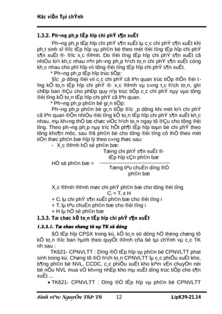 Häc viÖn Tµi chÝnh


1.3.2. Ph¬ng ph¸p tËp hîp chi phÝ s¶n xuÊt
        Ph¬ng ph¸p tËp hîp chi phÝ s¶n xuÊt lµ c¸c chi phÝ s¶n xuÊt khi
ph¸t sinh sÏ ®îc tËp hîp vµ ph©n bè theo mét ®èi tîng tËp hîp chi phÝ
s¶n xuÊt ®· ®îc x¸c ®Þnh. Do ®èi tîng tËp hîp chi phÝ s¶n xuÊt cã
nhiÒu lo¹i kh¸c nhau nªn ph¬ng ph¸p h¹ch to¸n chi phÝ s¶n xuÊt còng
kh¸c nhau cho phï hîp víi tõng ®èi tîng tËp hîp chi phÝ s¶n xuÊt.
       * Ph¬ng ph¸p tËp hîp trùc tiÕp:
        §îc ¸p dông ®èi víi c¸c chi phÝ cã liªn quan trùc tiÕp ®Õn ®èi t-
îng kÕ to¸n tËp hîp chi phÝ ®· x¸c ®Þnh vµ c«ng t¸c h¹ch to¸n, ghi
chÐp ban ®Çu cho phÐp quy n¹p trùc tiÕp c¸c chi phÝ nµy vµo tõng
®èi tîng kÕ to¸n tËp hîp chi phÝ cã liªn quan.
       * Ph¬ng ph¸p ph©n bè gi¸n tiÕp:
        Ph¬ng ph¸p ph©n bè gi¸n tiÕp ®îc ¸p dông khi mét lo¹i chi phÝ
cã liªn quan ®Õn nhiÒu ®èi tîng kÕ to¸n tËp hîp chi phÝ s¶n xuÊt kh¸c
nhau, mµ kh«ng thÓ tæ chøc viÖc h¹ch to¸n ngay tõ ®Çu cho tõng ®èi
tîng. Theo ph¬ng ph¸p nµy tríc hÕt ph¶i tËp hîp toµn bé chi phÝ theo
tõng kho¶n môc, sau ®ã ph©n bè cho tõng ®èi tîng cô thÓ theo mét
tiÒn thøc ph©n bæ hîp lý theo c«ng thøc sau:
        - X¸c ®Þnh hÖ sè ph©n bæ:
                               Tæng chi phÝ s¶n xuÊt ®·
                                 tËp hîp cÇn ph©n bæ
        HÖ sè ph©n bæ =
                                  Tæng tiªu chuÈn dïng ®Ó
                                          ph©n bæ

       X¸c ®Þnh ®Þnh møc chi phÝ ph©n bæ cho tõng ®èi tîng
                               Ci = Ti x H
       + Ci lµ chi phÝ s¶n xuÊt ph©n bæ cho ®èi tîng i
       + Ti lµ tiªu chuÈn ph©n bæ cho ®èi tîng i
       + H lµ hÖ sè ph©n bæ
1.3.3. Tæ chøc kÕ to¸n tËp hîp chi phÝ s¶n xuÊt
1.3.3.1. Tæ chøc chøng tõ vµ TK sö dông
       §Ó tËp hîp CPSX trong kú, kÕ to¸n sö dông hÖ thèng chøng tõ
kÕ to¸n ®îc ban hµnh theo quyÕt ®Þnh cña bé tµi chÝnh vµ c¸c TK
nh sau :
       TK621- CPNVLTT : Dïng ®Ó tËp hîp vµ ph©n bè CPNVLTT phat
sinh trong kú. Chøng tõ ®Ó h¹ch to¸n CPNVLTT lµ c¸c phiÕu xuÊt kho,
b¶ng ph©n bè NVL, CCDC, c¸c phiÕu xuÊt kho kiªm vËn chuyÓn néi
bé nÕu NVL mua vÒ kh«ng nhËp kho mµ xuÊt dïng trùc tiÕp cho s¶n
xuÊt ...
     • TK621- CPNVLTT : Dïng ®Ó tËp hîp vµ ph©n bè CPNVLTT

Sinh viªn: NguyÔn ThÞ Th           12                      LípK39-21.14
 