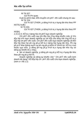 Häc viÖn Tµi chÝnh


         Nî TK 627
            Cã TK liªn quan
       Cuèi kú ph©n bæ, kÕt chuyÓn chi phÝ s¶n xuÊt chung nh sau:
         Nî TK 154
            Cã TK 627 (THDN ¸p dông h¹ch to¸n hµng tån kho theo PP
KKTX) hoÆc
        Nî TK 631
            Cã TK 627 (THDN ¸p dông h¹ch to¸n hµng tån kho theo PP
KK§K)
1.3.3.2.4. KÕ to¸n tæng hîp chi phÝ toµn doanh nghiÖp
       Chi phÝ s¶n xuÊt sau khi tËp hîp riªng tõng kho¶n môc sÏ ®îc
tËp hîp trªn toµn doanh nghiÖp vµ chi tiÕt cho tõng ®èi tîng kÕ to¸n
tËp hîp chi phÝ s¶n xuÊt. Chi phÝ s¶n xuÊt toµn doanh nghiÖp cã thÓ
tËp hîp theo hai ph¬ng ph¸p kÕ to¸n tæng hîp hµng tån kho. Ph¬ng
ph¸p kª khai thêng xuyªn vµ ph¬ng ph¸p kiÓm kª ®Þnh kú. KÕ to¸n tuú
thuéc vµo viÖc ¸p dông ph¬ng ph¸p h¹ch to¸n hµng tån kho mµ sö
dông tµi kho¶n kh¸c nhau.
   • §èi víi doanh nghiÖp ¸p dông ph¬ng ph¸p kÕ to¸n hµng tån kho
theo ph¬ng ph¸p KKTX.
       Doanh nghiÖp sö dông tµi kho¶n 154 " Chi phÝ s¶n xuÊt kinh
doanh dë dang" ®Ó tËp hîp chi phÝ s¶n xuÊt cho toµn doanh nghiÖp.
(xem s¬ ®å 1.1)




Sinh viªn: NguyÔn ThÞ Th        16                     LípK39-21.14
 