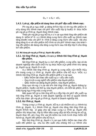 Häc viÖn Tµi chÝnh



                             Dck = x Sd + xS’d

1.4.3. §¸nh gi¸ s¶n phÈm dë dang theo chi phÝ s¶n xuÊt ®Þnh møc:
       Ph¬ng ph¸p nµy chØ ¸p dông thÝch hîp víi nh÷ng s¶n phÈm ®·
x©y dùng ®îc ®Þnh møc chi phÝ s¶n xuÊt hîp lý hoÆc ®· thùc hiÖn
ph¬ng ph¸p tÝnh gi¸ thµnh theo ®Þnh møc.
       Theo ph¬ng ph¸p nµy kÕ to¸n c¨n cø vµo khèi lîng s¶n phÈm dë
dang ®· kiÓm kª ®· x¸c ®Þnh tõng c«ng ®o¹n s¶n xuÊt vµ ®Þnh møc
tõng kho¶n môc chi phÝ ®· tÝnh ë tõng c«ng ®o¹n s¶n xuÊt ®ã cho
tõng tõng ®¬n vÞ s¶n phÈm ®Ó tÝnh ra chi phÝ ®Þnh møc cho khèi l-
îng s¶n phÈm dë dang cña tõng c«ng ®o¹n sau ®ã tËp hîp l¹i cho tõng
lo¹i s¶n phÈm.

1.5. Néi dung ph¬ng ph¸p tÝnh gi¸ thµnh s¶n phÈm.
1.5.1. §èi tîng tÝnh gi¸ thµnh, c¨n cø x¸c ®Þnh ®èi tîng tÝnh gi¸ thµnh
       s¶n phÈm.
        §èi tîng tÝnh gi¸ thµnh lµ c¸c lo¹i s¶n phÈm, c«ng viÖc, lao vô do
doanh nghiÖp s¶n xuÊt chÕ t¹o vµ thùc hiÖn cÇn ph¶i tÝnh ®îc tæng
gi¸ thµnh vµ gi¸ thµnh ®¬n vÞ.
        X¸c ®Þnh ®èi tîng tÝnh gi¸ thµnh lµ c«ng viÖc cÇn thiÕt ®Çu
tiªn trong c«ng t¸c tÝnh gi¸ thµnh s¶n phÈm cña kÕ to¸n. ViÖc x¸c
®Þnh ®èi tîng tÝnh gi¸ thµnh s¶n phÈm ph¶i c¨n cø vµo:
        - §Æc ®iÓm tæ chøc s¶n xuÊt vµ c¬ cÊu s¶n xuÊt.
        - Quy tr×nh c«ng nghÖ s¶n phÈm nöa thµnh phÈm.
        - §Æc ®iÓm sö dông thµnh phÈm, nöa thµnh phÈm...
        Dùa vµo nh÷ng c¨n cø nãi trªn ®èi tîng tÝnh gi¸ thµnh thêng lµ:
thµnh phÈm, hoÆc cã thÓ lµ nöa thµnh phÈm, chi tiÕt bé phËn, ®¬n
®Æt hµng hµy h¹ng môc c«ng tr×nh.
        Mèi quan hÖ gi÷a ®èi tîng kÕ to¸n tËp hîp chi phÝ s¶n xuÊt vµ
®èi tîng tÝnh gi¸ thµnh ë mét doanh nghiÖp cô thÓ sÏ quyÕt ®Þnh
viÖc lùa chän ph¬ng ph¸p tÝnh gi¸ thµnh ë Doanh nghiÖp ®ã.
1.5.2. Kú tÝnh gi¸ thµnh
        Trong c«ng t¸c tÝnh gi¸ thµnh, kÕ to¸n cã nhiÖm vô x¸c ®Þnh kú
tÝnh gi¸ thµnh. X¸c ®Þnh tÝnh gi¸ thµnh cho tõng ®èi tîng tÝnh gi¸
thµnh thÝch hîp sÏ gióp cho tæ chøc c«ng t¸c tÝnh gi¸ thµnh s¶n
phÈm ®îc khoa häc, hîp lý ®¶m b¶o cung cÊp sè liÖu th«ng tin vÒ gi¸
thµnh thùc tÕ, ph¸t huy ®îc vai trß kiÓm tra t×nh h×nh thùc hiÖn kÕ
ho¹ch gi¸ thµnh s¶n phÈm cña kÕ to¸n.
        Mçi ®èi tîng tÝnh gi¸ thµnh c¨n cø vµo ®Æc ®iÓm tæ chøc s¶n
xuÊt s¶n phÈm vµ chu kú s¶n xuÊt cña chóng ®Ó x¸c ®Þnh cho

Sinh viªn: NguyÔn ThÞ Th             22                     LípK39-21.14
 
