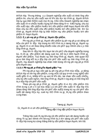 Häc viÖn Tµi chÝnh


thÝch hîp. Th«ng thêng c¸c Doanh nghiÖp s¶n xuÊt víi khèi lîng s¶n
phÈm lín, chu kú s¶n xuÊt xen kÏ liªn tôc th× kú tÝnh gi¸ thµnh thÝch
hîp lµ vµo thêi ®iÓm cuèi mçi th¸ng. Cßn nÕu Doanh nghiÖp tæ chøc
s¶n xuÊt ®¬n chiÕc hoÆc hµng lo¹t theo tõng ®¬n ®Æt hµng, chu kú
s¶n xuÊt dµi, s¶n phÈm hoÆc lo¹i s¶n phÈm chØ hoµn thµnh khi kÕt
thóc chu kú s¶n xuÊt cña s¶n phÈm hoÆc lo¹i s¶n phÈm ®ã th× kú
tÝnh gi¸ thµnh thÝch hîp lµ thêi ®iÓm mµ s¶n phÈm hoÆc lo¹t s¶n
phÈm ®· hoµn thµnh.
1.5.3. C¸c ph¬ng ph¸p tÝnh gi¸ thµnh s¶n phÈm.
       Ph¬ng ph¸p tÝnh gi¸ thµnh s¶n phÈm lµ ph¬ng ph¸p sö dông sè
liÖu chi phÝ ®· tËp hîp trong kú ®Ó tÝnh to¸n tæng hîp gi¸ thµnh vµ
gi¸ thµnh ®¬n vÞ theo tõng kho¶n môc chi phÝ quy ®Þnh cho c¸c ®èi
tîng tÝnh gi¸ thµnh.
       Sau khi ®· tËp hîp ®îc toµn bé chi phÝ cña doanh nghiÖp trong
kú, ®¸nh gi¸ s¶n phÈm dë dang cuèi kú, kÕ to¸n tiÕn hµnh tÝnh gi¸
thµnh s¶n phÈm. Tuú thuéc vµ ®èi tîng tÝnh gi¸ thµnh, mèi quan hÖ
gi÷a ®èi tîng kÕ to¸n tËp hîp chi phÝ s¶n xuÊt vµ ®èi tîng tÝnh gi¸
thµnh, mµ doanh nghiÖp lùa chän mét trong nh÷ng ph¬ng ph¸p tÝnh
gÝa thµnh sau:
1.5.3.1 Ph¬ng ph¸p tÝnh gÝa thµnh gi¶n ®¬n:
       Ph¬ng ph¸p nµy cßn gäi lµ ph¬ng ph¸p tÝnh trùc tiÕp, ¸p dông
thÝch hîp víi nh÷ng s¶n phÈm, c«ng viÖc cã quy tr×nh c«ng nghÖ s¶n
xuÊt gi¶n ®¬n, khÐp kÝn vµ xen kÏ liªn tôc, tæ chøc s¶n xuÊt nhiÒu,
chu kú s¶n xuÊt ng¾n, ®èi tîng tÝnh gi¸ thµnh t¬ng øng víi ®èi tîng kÕ
to¸n tËp hîp chi phÝ s¶n xuÊt
       Theo ph¬ng ph¸p tÝnh gi¸ thµnh gi¶n ®¬n th× s¶n phÈm ®îc
tÝnh b»ng c¸ch c¨n cø trùc tiÕp v¸o chi phÝ s¶n xuÊt ®· tËp hîp ®îc
(theo tõng ®èi tîng tËp hîp chi phÝ s¶n xuÊt) trong kú vµ chi phÝ s¶n
suÊt dë dang ®Çu ky, cuèi ky ®Ó tÝnh ra gi¸ th¸ng s¶n phÈm theo
c«ng thøc:



                                       Tæng gi¸ thµnh
 Gi¸ thµnh ®¬n vÞ s¶n phÈm =
                          Tæng s¶n l­îng s¶n phÈm hoµn thµnh

      Trêng hîp cuèi th¸ng kh«ng cã s¶n phÈm lµm dë dang hoÆc cã
nhng Ýt vµ æn ®Þnh nªn kh«ng tÝnh to¸n th× tæng chi phÝ s¶n xuÊt
®· tËp hîp trong kú còng ®ång thêi lµ s¶n phÈm hoµn thµnh, khi ®ã:



Sinh viªn: NguyÔn ThÞ Th         23                      LípK39-21.14
 