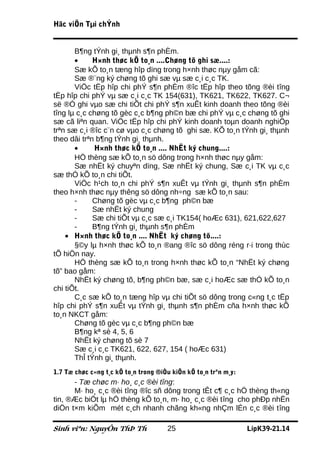 Häc viÖn Tµi chÝnh


       B¶ng tÝnh gi¸ thµnh s¶n phÈm.
       •     H×nh thøc kÕ to¸n ....Chøng tõ ghi sæ....:
       Sæ kÕ to¸n tæng hîp dïng trong h×nh thøc nµy gåm cã:
       Sæ ®¨ng ký chøng tõ ghi sæ vµ sæ c¸i c¸c TK.
       ViÖc tËp hîp chi phÝ s¶n phÈm ®îc tËp hîp theo tõng ®èi tîng
tËp hîp chi phÝ vµ sæ c¸i c¸c TK 154(631), TK621, TK622, TK627. C¬
së ®Ó ghi vµo sæ chi tiÕt chi phÝ s¶n xuÊt kinh doanh theo tõng ®èi
tîng lµ c¸c chøng tõ gèc c¸c b¶ng ph©n bæ chi phÝ vµ c¸c chøng tõ ghi
sæ cã liªn quan. ViÖc tËp hîp chi phÝ kinh doanh toµn doanh nghiÖp
trªn sæ c¸i ®îc c¨n cø vµo c¸c chøng tõ ghi sæ. KÕ to¸n tÝnh gi¸ thµnh
theo dâi trªn b¶ng tÝnh gi¸ thµnh.
       •     H×nh thøc kÕ to¸n .... NhËt ký chung....:
       HÖ thèng sæ kÕ to¸n sö dông trong h×nh thøc nµy gåm:
       Sæ nhËt ký chuyªn dïng, Sæ nhËt ký chung, Sæ c¸i TK vµ c¸c
sæ thÓ kÕ to¸n chi tiÕt.
       ViÖc h¹ch to¸n chi phÝ s¶n xuÊt vµ tÝnh gi¸ thµnh s¶n phÈm
theo h×nh thøc nµy thêng sö dông nh÷ng sæ kÕ to¸n sau:
       -     Chøng tõ gèc vµ c¸c b¶ng ph©n bæ
       -     Sæ nhËt ký chung
       -     Sæ chi tiÕt vµ c¸c sæ c¸i TK154( hoÆc 631), 621,622,627
       -     B¶ng tÝnh gi¸ thµnh s¶n phÈm
    • H×nh thøc kÕ to¸n .... NhËt ký chøng tõ....:
       §©y lµ h×nh thøc kÕ to¸n ®ang ®îc sö dông réng r·i trong thùc
tÕ hiÖn nay.
       HÖ thèng sæ kÕ to¸n trong h×nh thøc kÕ to¸n “NhËt ký chøng
tõ” bao gåm:
       NhËt ký chøng tõ, b¶ng ph©n bæ, sæ c¸i hoÆc sæ thÓ kÕ to¸n
chi tiÕt.
       C¸c sæ kÕ to¸n tæng hîp vµ chi tiÕt sö dông trong c«ng t¸c tËp
hîp chi phÝ s¶n xuÊt vµ tÝnh gi¸ thµnh s¶n phÈm cña h×nh thøc kÕ
to¸n NKCT gåm:
       Chøng tõ gèc vµ c¸c b¶ng ph©n bæ
       B¶ng kª sè 4, 5, 6
       NhËt ký chøng tõ sè 7
       Sæ c¸i c¸c TK621, 622, 627, 154 ( hoÆc 631)
       ThÎ tÝnh gi¸ thµnh.
1.7 Tæ chøc c«ng t¸c kÕ to¸n trong ®iÒu kiÖn kÕ to¸n trªn m¸y:
      - Tæ chøc m· ho¸ c¸c ®èi tîng:
      M· ho¸ c¸c ®èi tîng ®îc sñ dông trong tÊt c¶ c¸c hÖ thèng th«ng
tin, ®Æc biÖt lµ hÖ thèng kÕ to¸n, m· ho¸ c¸c ®èi tîng cho phÐp nhËn
diÖn t×m kiÕm mét c¸ch nhanh chãng kh«ng nhÇm lÉn c¸c ®èi tîng

Sinh viªn: NguyÔn ThÞ Th              25                         LípK39-21.14
 