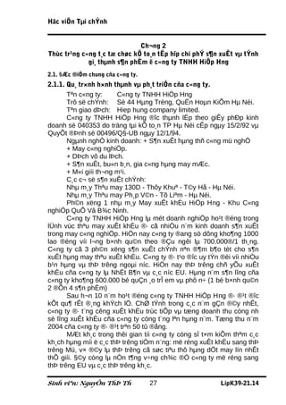 Häc viÖn Tµi chÝnh


                              Ch¬ng 2
Thùc tr¹ng c«ng t¸c tæ chøc kÕ to¸n tËp hîp chi phÝ s¶n xuÊt vµ tÝnh
             gi¸ thµnh s¶n phÈm ë c«ng ty TNHH HiÖp Hng
2.1. §Æc ®iÓm chung cña c«ng ty.
2.1.1. Qu¸ tr×nh h×nh thµnh vµ ph¸t triÓn cña c«ng ty.
       Tªn c«ng ty:     C«ng ty TNHH HiÖp Hng
       Trô së chÝnh: Sè 44 Hµng Trèng, QuËn Hoµn KiÕm Hµ Néi.
       Tªn giao dÞch: Hiep hung company limited.
       C«ng ty TNHH HiÖp Hng ®îc thµnh lËp theo giÊy phÐp kinh
doanh sè 040353 do träng tµi kÕ to¸n TP Hµ Néi cÊp ngµy 15/2/92 vµ
QuyÕt ®Þnh sè 00496/Q§-UB ngµy 12/1/94.
       Ngµnh nghÒ kinh doanh: + S¶n xuÊt hµng thñ c«ng mü nghÖ
       + May c«ng nghiÖp.
       + DÞch vô du lÞch.
       + S¶n xuÊt, bu«n b¸n, gia c«ng hµng may mÆc.
       + M«i giíi th¬ng m¹i.
       C¸c c¬ së s¶n xuÊt chÝnh:
       Nhµ m¸y Thªu may 130D - Thôy Khuª - T©y Hå - Hµ Néi.
       Nhµ m¸y Thªu may Ph¸p V©n - Tõ Liªm - Hµ Néi.
       Ph©n xëng 1 nhµ m¸y May xuÊt khÈu HiÖp Hng - Khu C«ng
nghiÖp QuÕ Vâ B¾c Ninh.
       C«ng ty TNHH HiÖp Hng lµ mét doanh nghiÖp ho¹t ®éng trong
lÜnh vùc thªu may xuÊt khÈu ®· cã nhiÒu n¨m kinh doanh s¶n xuÊt
trong may c«ng nghiÖp. HiÖn nay c«ng ty ®ang sö dông kho¶ng 1000
lao ®éng víi l¬ng b×nh qu©n theo ®Çu ngêi lµ 700.000®/1 th¸ng.
C«ng ty cã 3 ph©n xëng s¶n xuÊt chÝnh nªn ®¶m b¶o tèt cho s¶n
xuÊt hµng may thªu xuÊt khÈu. C«ng ty ®· t¹o ®îc uy tÝn ®èi víi nhiÒu
b¹n hµng vµ thÞ trêng ngoµi níc. HiÖn nay thÞ trêng chñ yÕu xuÊt
khÈu cña c«ng ty lµ NhËt B¶n vµ c¸c níc EU. Hµng n¨m s¶n lîng cña
c«ng ty kho¶ng 600.000 bé quÇn ¸o trÎ em vµ phô n÷ (1 bé b×nh qu©n
2 ®Õn 4 s¶n phÈm)
       Sau h¬n 10 n¨m ho¹t ®éng c«ng ty TNHH HiÖp Hng ®· ®¹t ®îc
kÕt qu¶ rÊt ®¸ng khÝch lÖ. ChØ tÝnh trong c¸c n¨m gÇn ®©y nhÊt,
c«ng ty ®· t¨ng cêng xuÊt khÈu trùc tiÕp vµ tæng doanh thu còng nh
sè lîng xuÊt khÈu cña c«ng ty còng t¨ng lªn hµng n¨m. Tæng thu n¨m
2004 cña c«ng ty ®· ®¹t trªn 50 tû ®ång.
       MÆt kh¸c trong thêi gian tíi c«ng ty còng sÏ t×m kiÕm thªm c¸c
kh¸ch hµng míi ë c¸c thÞ trêng tiÒm n¨ng: më réng xuÊt khÈu sang thÞ
trêng Mü, v× ®©y lµ thÞ trêng cã søc tiªu thô hµng dÖt may lín nhÊt
thÕ giíi. §©y còng lµ nÒn t¶ng v÷ng ch¾c ®Ó c«ng ty më réng sang
thÞ trêng EU vµ c¸c thÞ trêng kh¸c.

Sinh viªn: NguyÔn ThÞ Th           27                   LípK39-21.14
 