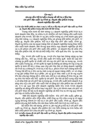 Häc viÖn Tµi chÝnh


                              Ch¬ng 1
           nh÷ng vÊn ®Ò lý luËn chung vÒ kÕ to¸n tËp hîp
         chi phÝ s¶n xuÊt vµ tÝnh gi¸ thµnh s¶n phÈm trong
                       doanh nghiÖp s¶n xuÊt
1.1 Sù cÇn thiÕt ph¶i tæ chøc c«ng t¸c kÕ to¸n tËp hîp chi phÝ s¶n xuÊt vµ tÝnh
     gi¸ thµnh s¶n phÈm trong nÒn kinh tÕ thÞ trêng
         Trong nÒn kinh tÕ thÞ trêng c¸c doanh nghiÖp ph¶i h¹ch to¸n
kinh doanh ®éc lËp, tù chÞu tr¸ch nhiÖm vÒ ho¹t ®éng s¶n xuÊt kinh
doanh cña m×nh. §Ó tån t¹i vµ ph¸t triÓn trong sù c¹nh tranh gay g¾t
cña thÞ trêng, c¸c doanh nghiÖp ®Òu cè g¾ng tiÕt kiÖm chi phÝ, h¹
thÊp gi¸ thµnh s¶n phÈm. KÕ to¸n tËp hîp chÝ s¶n xuÊt, tÝnh gi¸
thµnh lµ kh©u cùc kú quan träng ®èi víi doanh nghiÖp trong thùc hiÖn
s¶n xuÊt kinh doanh. Bëi th«ng qua kh©u nµy doanh nghiÖp cã thÓ
so s¸nh phÇn chi phÝ s¶n xuÊt s¶n phÈm víi doanh thu tõ viÖc tiªu
thô s¶n phÈm ®ã, tõ ®ã cã thÓ thÊy ®îc kÕt qu¶ thu ®îc lµ cao hay
thÊp.
        Qu¸ tr×nh s¶n xuÊt lµ qu¸ tr×nh tiªu hao lao ®éng sèng vµ lao
®éng vËt ho¸, ®Ó qu¸ tr×nh s¶n xuÊt ®¹t hiÖu qu¶ kinh tÕ cao th×
chóng ta ph¶i qu¶n lý chÆt chÏ nh÷ng chi phÝ bá ra trong qu¸ tr×nh
s¶n xuÊt.Trong qu¸ tr×nh qu¶n lý ngêi ta thêng sö dông nh÷ng c«ng cô
qu¶n lý kinh tÕ kh¸c nhau sao cho phï hîp ®èi víi tõng doanh nghiÖp
nh h¹ch to¸n thèng kª, h¹ch to¸n kÕ to¸n, ph©n tÝch ho¹t ®éng kinh tÕ.
Trong ®ã kÕ to¸n ®îc coi lµ mét c«ng cô quan träng nhÊt, v× víi chøc
n¨ng ghi chÐp tÝnh to¸n ph¶n ¸nh vµ gi¸m ®èc mét c¸ch th¬ng xuyªn
liªn tôc cña lao ®éng vËt t, tiÒn vèn, kÕ to¸n sö dông c¶ thíc ®o gi¸ trÞ
vµ thíc ®o hiÖn vËt ®Ó qu¶n lý chi phÝ. Do ®ã cã thÓ cung cÊp mét
c¸ch kÞp thêi sè chi phÝ bá ra trong qu¸ tr×nh s¶n xuÊt kinh doanh ®¸p
øng nhu cÇu chi phÝ s¶n xuÊt ®èi víi tõng lo¹i s¶n phÈm lao vô dÞch
vô. C¨n cø vµo ®ã chñ doanh nghiÖp biÕt ®îc t×nh h×nh doanh
nghiÖp sö dông tiÕt kiÖm hay l·ng phÝ. So s¸nh ®Þnh møc chi phÝ víi
chi phÝ thùc tÕ bá ra tõ doanh nghiÖp cã thÓ ®a ra nh÷ng quy ®Þnh
phï hîp víi ®iÒu kiÖn thùc tÕ.
          Mét khi doanh nghiÖp tiÕt kiÖm ®îc chÝ s¶n xuÊt, gi¶m gi¸
thµnh, s¶n phÈm vÉn ®¶m b¶o, chÊt lîng uy tÝn cña c«ng ty sÏ ngµy
cµng kh¼ng ®Þnh.V× kÕ to¸n chi phÝ s¶n xuÊt, tÝnh gi¸ thµnh s¶n
phÈm kh«ng thÓ thiÕu ®îc khi thùc hiÖn chÕ ®é h¹ch to¸n kÕ to¸n.
        §Ó biÕt ®îc néi dung, ph¹m vi, ph¬ng ph¸p kÕ to¸n chi phÝ s¶n
xuÊt vµ tÝnh gi¸ thµnh s¶n phÈm th× tríc hÕt chóng ta t×m hiÓu vÒ
b¶n chÊt ph©n lo¹i cña chi phÝ vµ tÝnh gi¸ thµnh.
1.2 Lý luËn chung vÒ chi phÝ s¶n xuÊt vµ tÝnh gi¸ thµnh s¶n phÈm trong doanh
     nghiÖp s¶n xuÊt.


Sinh viªn: NguyÔn ThÞ Th              3                         LípK39-21.14
 