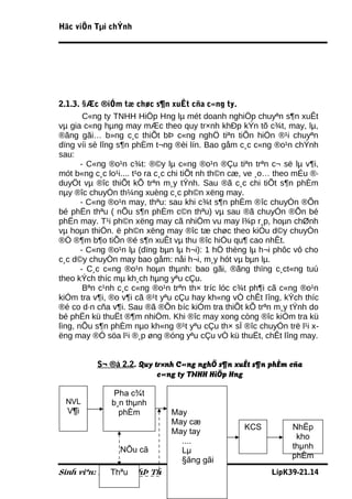 Häc viÖn Tµi chÝnh




2.1.3. §Æc ®iÓm tæ chøc s¶n xuÊt cña c«ng ty.
        C«ng ty TNHH HiÖp Hng lµ mét doanh nghiÖp chuyªn s¶n xuÊt
vµ gia c«ng hµng may mÆc theo quy tr×nh khÐp kÝn tõ c¾t, may, lµ,
®ãng gãi… b»ng c¸c thiÕt bÞ c«ng nghÖ tiªn tiÕn hiÖn ®¹i chuyªn
dïng víi sè lîng s¶n phÈm t¬ng ®èi lín. Bao gåm c¸c c«ng ®o¹n chÝnh
sau:
       - C«ng ®o¹n c¾t: ®©y lµ c«ng ®o¹n ®Çu tiªn trªn c¬ së lµ v¶i,
mót b«ng c¸c lo¹i.... t¹o ra c¸c chi tiÕt nh th©n cæ, ve ¸o… theo mÉu ®·
duyÖt vµ ®îc thiÕt kÕ trªn m¸y tÝnh. Sau ®ã c¸c chi tiÕt s¶n phÈm
nµy ®îc chuyÓn th¼ng xuèng c¸c ph©n xëng may.
       - C«ng ®o¹n may, thªu: sau khi c¾t s¶n phÈm ®îc chuyÓn ®Õn
bé phËn thªu ( nÕu s¶n phÈm c©n thªu) vµ sau ®ã chuyÓn ®Õn bé
phËn may. T¹i ph©n xëng may cã nhiÖm vu may l¾p r¸p, hoµn chØnh
vµ hoµn thiÖn. ë ph©n xëng may ®îc tæ chøc theo kiÓu d©y chuyÒn
®Ó ®¶m b¶o tiÕn ®é s¶n xuÊt vµ thu ®îc hiÓu qu¶ cao nhÊt.
       - C«ng ®o¹n lµ (dïng bµn lµ h¬i): 1 hÖ thèng lµ h¬i phôc vô cho
c¸c d©y chuyÒn may bao gåm: nåi h¬i, m¸y hót vµ bµn lµ.
       - C¸c c«ng ®o¹n hoµn thµnh: bao gãi, ®ãng thïng c¸ct«ng tuú
theo kÝch thíc mµ kh¸ch hµng yªu cÇu.
        Bªn c¹nh c¸c c«ng ®o¹n trªn th× tríc lóc c¾t ph¶i cã c«ng ®o¹n
kiÓm tra v¶i, ®o v¶i cã ®¹t yªu cÇu hay kh«ng vÒ chÊt lîng, kÝch thíc
®é co d·n cña v¶i. Sau ®ã ®Õn bíc kiÓm tra thiÕt kÕ trªn m¸y tÝnh do
bé phËn kü thuËt ®¶m nhiÖm. Khi ®îc may xong còng ®îc kiÓm tra kü
lìng, nÕu s¶n phÈm nµo kh«ng ®¹t yªu cÇu th× sÏ ®îc chuyÓn trë l¹i x-
ëng may ®Ó söa l¹i ®¸p øng ®óng yªu cÇu vÒ kü thuËt, chÊt lîng may.


          S¬ ®å 2.2. Quy tr×nh C«ng nghÖ s¶n xuÊt s¶n phÈm cña
                          c«ng ty TNHH HiÖp Hng

               Pha c¾t
 NVL          b¸n thµnh
  V¶i           phÈm           May
                               May cæ
                                                   KCS          NhËp
                               May tay
                                                                 kho
                                 ....
                 NÕu cã                                         thµnh
                                 Lµ
                                                                phÈm
                                 §ãng gãi
             Thªu
Sinh viªn: NguyÔn ThÞ Th          30                      LípK39-21.14
 