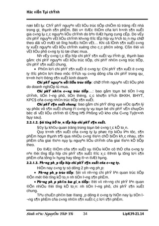 Häc viÖn Tµi chÝnh


næi bËt lµ: ChÝ phÝ nguyªn vËt liÖu trùc tiÕp chiÕm tû träng rÊt nhá
trong gi¸ thµnh s¶n phÈm. Bëi v× ®Æc ®iÓm cña lo¹i h×nh s¶n xuÊt
gia c«ng lµ c¸c nguyªn liÖu chÝnh do bªn ®Æt hµng cung cÊp. Do vËy
chi phÝ nguyªn vËt liÖu chÝnh kh«ng ®îc tËp hîp vµ h¹ch to¸n mµ chØ
theo dâi vÒ mÆt sè lîng hoÆc hiÖn vËt… Khi cã lÖnh s¶n xuÊt c«ng
ty xuÊt nguyªn vËt liÖu chÝnh xuèng cho c¸c ph©n xëng. Cßn ®èi víi
vËt liÖu phô c«ng ty tù tæ chøc mua.
       Nh vËy c«ng t¸c tËp hîp chi phÝ s¶n xuÊt vµ tÝnh gi¸ thµnh bao
gåm: chi phÝ nguyªn vËt liÖu trùc tiÕp, chi phÝ nh©n c«ng trùc tiÕp,
chi phÝ s¶n xuÊt chung.
     • Ph©n lo¹i chi phÝ s¶n xuÊt ë c«ng ty: Chi phÝ s¶n xuÊt ë c«ng
ty ®îc ph©n lo¹i theo môc ®Ých vµ c«ng dông cña chi phÝ trong qu¸
tr×nh ho¹t ®éng s¶n xuÊt kinh doanh
       Chi phÝ nguyªn vËt liÖu trùc tiÕp: chØ tÝnh nguyªn vËt liÖu phô
do doanh nghiÖp tù mua.
       Chi phÝ nh©n c«ng trùc tiÕp....: bao gåm toµn bé tiÒn l¬ng
chÝnh, tiÒn l¬ng phô, tiÒn thëng, c¸c kho¶n trÝch BHXH, BHYT,
KPC§ cña c«ng nh©n trùc tiÕp s¶n xuÊt.
       Chi phÝ s¶n xuÊt chung: bao gåm chi phÝ dïng vµo viÖc qu¶n lý
vµ phôc vô s¶n xuÊt chung t¹i c«ng ty vµ toµn bé chi phÝ vËn chuyÓn
bèc dì vËt liÖu chÝnh tõ C¶ng H¶i Phßng vÒ kho cña C«ng Ty(tr×nh
bµy sau).
2.2.1.2. §èi tîng kÕ to¸n tËp hîp chi phÝ s¶n xuÊt.
       §©y lµ kh©u quan träng trong toµn bé c«ng t¸c kÕ to¸n.
       Quy tr×nh s¶n xuÊt cña c«ng ty lµ phøc t¹p kiÓu liªn tôc, s¶n
phÈm hoµn thµnh tr¶i qua nhiÒu c«ng ®o¹n chÕ biÕn kh¸c nhau, s¶n
phÈm cña giai ®o¹n nµy lµ nguyªn liÖu chÝnh cña giai ®o¹n kÕ tiÕp
theo.
       Do ®Æc ®iÓm cña s¶n xuÊt vµ ®iÒu kiÖn cô thÓ cña c«ng ty
nªn ®èi tîng tËp hîp chi phÝ s¶n xuÊt ®îc x¸c ®Þnh lµ tõng lo¹i s¶n
phÈm cña tõng l« hµng hay tõng ®¬n ®Æt hµng.
2.2.1.3. Ph¬ng ph¸p tËp hîp chi phÝ s¶n xuÊt cña c«ng ty.
       HiÖn nay c«ng ty sö dông 2 ph¬ng ph¸p:
     • Ph¬ng ph¸p trùc tiÕp: §èi víi nh÷ng chi phÝ liªn quan trùc tiÕp
®Õn mét ®èi tîng kÕ to¸n nh tiÒn l¬ng s¶n phÈm.
     • Ph¬ng ph¸p ph©n bæ gi¸n tiÕp: ®èi víi nh÷ng chi phÝ liªn quan
®Õn nhiÒu ®èi tîng kÕ to¸n: nh tiÒn l¬ng phô, chi phÝ s¶n xuÊt
chung.
       Tiªu chuÈn ph©n bæ ®ang ¸p dông ë c«ng ty hiÖn nay lµ tiÒn l-
¬ng s¶n phÈm cña c«ng nh©n s¶n xuÊt c¸c lo¹i s¶n phÈm.


Sinh viªn: NguyÔn ThÞ Th         34                      LípK39-21.14
 