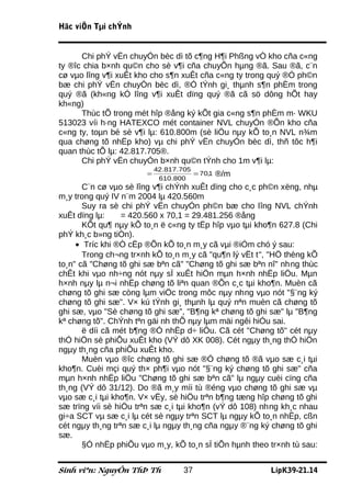 Häc viÖn Tµi chÝnh


      Chi phÝ vËn chuyÓn bèc dì tõ c¶ng H¶i Phßng vÒ kho cña c«ng
ty ®îc chia b×nh qu©n cho sè v¶i cña chuyÕn hµng ®ã. Sau ®ã, c¨n
cø vµo lîng v¶i xuÊt kho cho s¶n xuÊt cña c«ng ty trong quý ®Ó ph©n
bæ chi phÝ vËn chuyÓn bèc dì, ®Ó tÝnh gi¸ thµnh s¶n phÈm trong
quý ®ã (kh«ng kÓ lîng v¶i xuÊt dïng quý ®ã cã sö dông hÕt hay
kh«ng)
      Thùc tÕ trong mét hîp ®ång ký kÕt gia c«ng s¶n phÈm m· WKU
513023 víi h·ng HATEXCO mét container NVL chuyÓn ®Õn kho cña
c«ng ty, toµn bé sè v¶i lµ: 610.800m (sè liÖu nµy kÕ to¸n NVL n¾m
qua chøng tõ nhËp kho) vµ chi phÝ vËn chuyÓn bèc dì, thñ tôc h¶i
quan thùc tÕ lµ: 42.817.705®.
      Chi phÝ vËn chuyÓn b×nh qu©n tÝnh cho 1m v¶i lµ:
                           42.817.705
                       =
                            610.800
                                      = 70,1   ®/m
       C¨n cø vµo sè lîng v¶i chÝnh xuÊt dïng cho c¸c ph©n xëng, nhµ
m¸y trong quý IV n¨m 2004 lµ 420.560m
       Suy ra sè chi phÝ vËn chuyÓn ph©n bæ cho lîng NVL chÝnh
xuÊt dïng lµ:     = 420.560 x 70,1 = 29.481.256 ®ång
       KÕt qu¶ nµy kÕ to¸n ë c«ng ty tËp hîp vµo tµi kho¶n 627.8 (Chi
phÝ kh¸c b»ng tiÒn).
     • Tríc khi ®Ò cËp ®Õn kÕ to¸n m¸y cã vµi ®iÓm chó ý sau:
       Trong ch¬ng tr×nh kÕ to¸n m¸y cã "qu¶n lý vËt t", "HÖ thèng kÕ
to¸n" cã "Chøng tõ ghi sæ bªn cã" "Chøng tõ ghi sæ bªn nî" nhng thùc
chÊt khi vµo nh÷ng nót nµy sÏ xuÊt hiÖn mµn h×nh nhËp liÖu. Mµn
h×nh nµy lµ n¬i nhËp chøng tõ liªn quan ®Õn c¸c tµi kho¶n. Muèn cã
chøng tõ ghi sæ còng lµm viÖc trong môc nµy nhng vµo nót "§¨ng ký
chøng tõ ghi sæ". V× kú tÝnh gi¸ thµnh lµ quý nªn muèn cã chøng tõ
ghi sæ, vµo "Sè chøng tõ ghi sæ", "B¶ng kª chøng tõ ghi sæ" lµ "B¶ng
kª chøng tõ". ChÝnh tªn gäi nh thÕ nµy lµm mäi ngêi hiÓu sai.
       ë díi cã mét b¶ng ®Ó nhËp d÷ liÖu. Cã cét "Chøng tõ" cét nµy
thÓ hiÖn sè phiÕu xuÊt kho (VÝ dô XK 008). Cét ngµy th¸ng thÓ hiÖn
ngµy th¸ng cña phiÕu xuÊt kho.
       Muèn vµo ®îc chøng tõ ghi sæ ®Ó chøng tõ ®ã vµo sæ c¸i tµi
kho¶n. Cuèi mçi quý th× ph¶i vµo nót "§¨ng ký chøng tõ ghi sæ" cña
mµn h×nh nhËp liÖu "Chøng tõ ghi sæ bªn cã" lµ ngµy cuèi cïng cña
th¸ng (VÝ dô 31/12). Do ®ã m¸y míi tù ®éng vµo chøng tõ ghi sæ vµ
vµo sæ c¸i tµi kho¶n. V× vËy, sè hiÖu trªn b¶ng tæng hîp chøng tõ ghi
sæ trïng víi sè hiÖu trªn sæ c¸i tµi kho¶n (vÝ dô 108) nhng kh¸c nhau
gi÷a SCT vµ sæ c¸i lµ cét sè ngµy trªn SCT lµ ngµy kÕ to¸n nhËp, cßn
cét ngµy th¸ng trªn sæ c¸i lµ ngµy th¸ng cña ngµy ®¨ng ký chøng tõ ghi
sæ.
       §Ó nhËp phiÕu vµo m¸y, kÕ to¸n sÏ tiÕn hµnh theo tr×nh tù sau:


Sinh viªn: NguyÔn ThÞ Th           37                    LípK39-21.14
 
