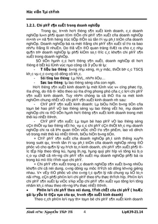 Häc viÖn Tµi chÝnh


1.2.1. Chi phÝ s¶n xuÊt trong doanh nghiÖp
          Trong qu¸ tr×nh ho¹t ®éng s¶n xuÊt kinh doanh, c¸c doanh
nghiÖp lu«n ph¶i quan t©m ®Õn chi phÝ s¶n xuÊt cña doanh nghiÖp
m×nh v× nã ¶nh hëng trùc tiÕp ®Õn sù tån t¹i vµ ph¸t triÓn cña doanh
nghiÖp. Doanh nghiÖp bá ra mét ®ång chi phÝ s¶n xuÊt sÏ t¹o ra bao
nhiªu ®ång lîi nhuËn. Do ®ã vÊn ®Ò quan träng ®Æt ra cho c¸c nhµ
qu¶n trÞ doanh nghiÖp lµ ph¶i kiÓm so¸t ®îc c¸c kho¶n chi phÝ s¶n
xuÊt trong doanh nghiÖp.
       §Ó tiÕn hµnh c¸c ho¹t ®éng s¶n xuÊt, doanh nghiÖp dï ho¹t
®éng ë bÊt kú lÜnh vùc nµo còng cã 3 yÕu tè lµ:
     - T liÖu lao ®éng: b»ng nhµ xëng, m¸y mãc, thiÕt bÞ c¸c TSC§
kh¸c vµ c¸c c«ng cô dông cô kh¸c.
     - §èi tîng lao ®éng: Lµ NVL, nhiªn liÖu…
     - Søc lao ®éng: lµ lao ®éng sèng cña con ngêi.
    Ho¹t ®éng s¶n xuÊt kinh doanh lµ mét lÜnh vùc v« cïng phøc t¹p,
®a d¹ng, do ®ã ®· kÐo theo sù ®a d¹ng phong phó cña c¸c lo¹i chi phÝ
s¶n xuÊt kinh doanh. Tuy nhiªn chóng ta cã thÓ ®a ra mét kinh
nghiÖm chung nhÊt vÒ chi phÝ s¶n xuÊt kinh doanh nh sau:
     - ChÝ phÝ s¶n xuÊt kinh doanh: Lµ biÓu hiÖn b»ng tiÒn cña
toµn bé hao phÝ vÒ lao ®éng sèng vµ lao ®éng vËt ho¸ mµ doanh
nghiÖp chi ra ®Ó tiÕn hµnh ho¹t ®éng s¶n xuÊt kinh doanh trong mét
thêi kú nhÊt ®Þnh.
     - ChÝ phÝ s¶n xuÊt: Lµ toµn bé hao phÝ vÒ lao ®éng sèng
cÇn thiÕt vµ lao ®éng vËt ho¸ vµ c¸c chi phÝ cÇn thiÕt kh¸c mµ doanh
nghiÖp chi ra cã liªn quan ®Õn viÖc chÕ t¹o s¶n phÈm, lao vô dÞch
vô trong mét thêi kú nhÊt ®Þnh, biÓu hiÖn b»ng tiÒn.
     + ChÝ phÝ s¶n xuÊt cña doanh nghiÖp ph¸t sinh thêng xuyªn
trong suèt qu¸ tr×nh tån t¹i vµ ph¸t triÓn cña doanh nghiÖp nhng ®Ó
phôc vô cho qu¶n lý vµ h¹ch to¸n kinh doanh, chi phÝ s¶n xuÊt ph¶i ®-
îc tËp hîp theo tõng kú, hµng th¸ng, hµng quý phï hîp víi tõng kú b¸o
c¸o vµ chØ cã nh÷ng chi phÝ s¶n xuÊt mµ doanh nghiÖp ph¶i bá ra
trong kú míi ®îc tÝnh vµo chi phÝ.
     + Chi phÝ s¶n xuÊt trong c¸c doanh nghiÖp s¶n xuÊt b»ng nhiÒu
kho¶n chi cã néi dung, c«ng dông vµ môc ®Ých sö dông kh«ng gièng
nhau. V× vËy ®Ó phôc vô cho c«ng t¸c qu¶n lý nãi chung vµ kÕ to¸n
nãi riªng, cÇn ph¶i ph©n lo¹i chi phÝ theo tiªu thøc thÝch hîp. Ph©n lo¹i
chi phÝ s¶n xuÊt lµ viÖc s¾p xÕp chi phÝ s¶n xuÊt vµo tõng lo¹i tõng
nhãm kh¸c nhau theo nh÷ng tiªu thøc nhÊt ®Þnh.
•      Ph©n lo¹i chi phÝ theo néi dung, tÝnh chÊt cña chi phÝ ( hoÆc
gäi lµ yÕu tè ®Çu vµo cña qu¸ tr×nh s¶n xuÊt kinh doanh)
      Theo c¸ch ph©n lo¹i nµy th× toµn bé chi phÝ s¶n xuÊt kinh doanh


Sinh viªn: NguyÔn ThÞ Th           4                       LípK39-21.14
 