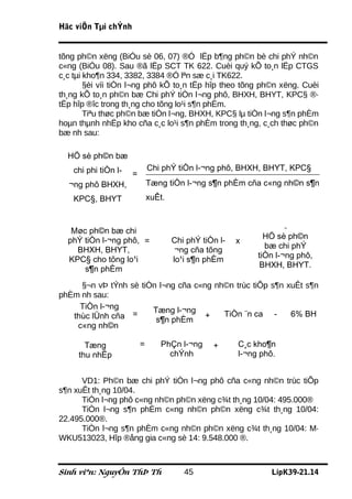 Häc viÖn Tµi chÝnh


tõng ph©n xëng (BiÓu sè 06, 07) ®Ó lËp b¶ng ph©n bè chi phÝ nh©n
c«ng (BiÓu 08). Sau ®ã lËp SCT TK 622. Cuèi quý kÕ to¸n lËp CTGS
c¸c tµi kho¶n 334, 3382, 3384 ®Ó lªn sæ c¸i TK622.
        §èi víi tiÒn l¬ng phô kÕ to¸n tËp hîp theo tõng ph©n xëng. Cuèi
th¸ng kÕ to¸n ph©n bæ Chi phÝ tiÒn l¬ng phô, BHXH, BHYT, KPC§ ®·
tËp hîp ®îc trong th¸ng cho tõng lo¹i s¶n phÈm.
        Tiªu thøc ph©n bæ tiÒn l¬ng, BHXH, KPC§ lµ tiÒn l¬ng s¶n phÈm
hoµn thµnh nhËp kho cña c¸c lo¹i s¶n phÈm trong th¸ng, c¸ch thøc ph©n
bæ nh sau:

  HÖ sè ph©n bæ
    chi phi tiÒn l­           Chi phÝ tiÒn l­¬ng phô, BHXH, BHYT, KPC§
                      =
  ¬ng phô BHXH,               Tæng tiÒn l­¬ng s¶n phÈm cña c«ng nh©n s¶n
    KPC§, BHYT                xuÊt.



   Møc ph©n bæ chi                                                   ¬

  phÝ tiÒn l­¬ng phô, =               Chi phÝ tiÒn l­          HÖ sè ph©n
                                                        x
    BHXH, BHYT,                        ¬ng cña tõng            bæ chi phÝ
  KPC§ cho tõng lo¹i                  lo¹i s¶n phÈm          tiÒn l­¬ng phô,
      s¶n phÈm                                                BHXH, BHYT.

     §¬n vÞ tÝnh sè tiÒn l¬ng cña c«ng nh©n trùc tiÕp s¶n xuÊt s¶n
phÈm nh sau:
     TiÒn l­¬ng        Tæng l­¬ng
   thùc lÜnh cña =                       TiÒn ¨n ca -      6% BH
                        s¶n phÈm +
    c«ng nh©n

       Tæng               =      PhÇn l­¬ng      +      C¸c kho¶n
     thu nhËp                      chÝnh                l­¬ng phô.


      VD1: Ph©n bæ chi phÝ tiÒn l¬ng phô cña c«ng nh©n trùc tiÕp
s¶n xuÊt th¸ng 10/04.
      TiÒn l¬ng phô c«ng nh©n ph©n xëng c¾t th¸ng 10/04: 495.000®
      TiÒn l¬ng s¶n phÈm c«ng nh©n ph©n xëng c¾t th¸ng 10/04:
22.495.000®.
      TiÒn l¬ng s¶n phÈm c«ng nh©n ph©n xëng c¾t th¸ng 10/04: M·
WKU513023, Hîp ®ång gia c«ng sè 14: 9.548.000 ®.



Sinh viªn: NguyÔn ThÞ Th                 45                     LípK39-21.14
 
