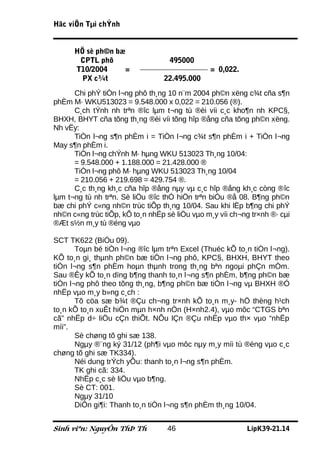 Häc viÖn Tµi chÝnh


      HÖ sè ph©n bæ
       CPTL phô                    495000
      T10/2004     =                           = 0,022.
        PX c¾t                   22.495.000
      Chi phÝ tiÒn l¬ng phô th¸ng 10 n¨m 2004 ph©n xëng c¾t cña s¶n
phÈm M· WKU513023 = 9.548.000 x 0,022 = 210.056 (®).
      C¸ch tÝnh nh trªn ®îc lµm t¬ng tù ®èi víi c¸c kho¶n nh KPC§,
BHXH, BHYT cña tõng th¸ng ®èi víi tõng hîp ®ång cña tõng ph©n xëng.
Nh vËy:
      TiÒn l¬ng s¶n phÈm i = TiÒn l¬ng c¾t s¶n phÈm i + TiÒn l¬ng
May s¶n phÈm i.
      TiÒn l¬ng chÝnh M· hµng WKU 513023 Th¸ng 10/04:
      = 9.548.000 + 1.188.000 = 21.428.000 ®
      TiÒn l¬ng phô M· hµng WKU 513023 Th¸ng 10/04
      = 210.056 + 219.698 = 429.754 ®.
      C¸c th¸ng kh¸c cña hîp ®ång nµy vµ c¸c hîp ®ång kh¸c còng ®îc
lµm t¬ng tù nh trªn. Sè liÖu ®îc thÓ hiÖn trªn biÓu ®å 08. B¶ng ph©n
bæ chi phÝ c«ng nh©n trùc tiÕp th¸ng 10/04. Sau khi lËp b¶ng chi phÝ
nh©n c«ng trùc tiÕp, kÕ to¸n nhËp sè liÖu vµo m¸y víi ch¬ng tr×nh ®· cµi
®Æt s½n m¸y tù ®éng vµo

SCT TK622 (BiÓu 09).
       Toµn bé tiÒn l¬ng ®îc lµm trªn Excel (Thuéc kÕ to¸n tiÒn l¬ng).
KÕ to¸n gi¸ thµnh ph©n bæ tiÒn l¬ng phô, KPC§, BHXH, BHYT theo
tiÒn l¬ng s¶n phÈm hoµn thµnh trong th¸ng bªn ngoµi phÇn mÒm.
Sau ®Êy kÕ to¸n dïng b¶ng thanh to¸n l¬ng s¶n phÈm, b¶ng ph©n bæ
tiÒn l¬ng phô theo tõng th¸ng, b¶ng ph©n bæ tiÒn l¬ng vµ BHXH ®Ó
nhËp vµo m¸y b»ng c¸ch :
       Tõ cöa sæ b¾t ®Çu ch¬ng tr×nh kÕ to¸n m¸y- hÖ thèng h¹ch
to¸n kÕ to¸n xuÊt hiÖn mµn h×nh nÒn (H×nh2.4), vµo môc “CTGS bªn
cã” nhËp d÷ liÖu cÇn thiÕt. NÕu lÇn ®Çu nhËp vµo th× vµo “nhËp
míi”.
       Sè chøng tõ ghi sæ 138.
       Ngµy ®¨ng ký 31/12 (ph¶i vµo môc nµy m¸y míi tù ®éng vµo c¸c
chøng tõ ghi sæ TK334).
       Néi dung trÝch yÕu: thanh to¸n l¬ng s¶n phÈm.
       TK ghi cã: 334.
       NhËp c¸c sè liÖu vµo b¶ng.
       Sè CT: 001.
       Ngµy 31/10
       DiÔn gi¶i: Thanh to¸n tiÒn l¬ng s¶n phÈm th¸ng 10/04.


Sinh viªn: NguyÔn ThÞ Th          46                      LípK39-21.14
 