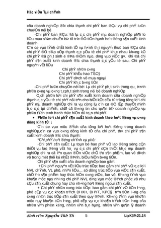 Häc viÖn Tµi chÝnh


cña doanh nghiÖp ®îc chia thµnh chi phÝ ban ®Çu vµ chi phÝ lu©n
chuyÓn néi bé
     -Chi phÝ ban ®Çu: §ã lµ c¸c chi phÝ mµ doanh nghiÖp ph¶i lo
liÖu mua s¾m chuÈn bÞ tõ tríc ®Ó tiÕn hµnh ho¹t ®éng s¶n xuÊt kinh
doanh
C¨n cø vµo tÝnh chÊt kinh tÕ vµ h×nh th¸i nguyªn thuû ban ®Çu cña
chi phÝ ®Ó s¾p xÕp thµnh c¸c yÕu tè chi phÝ kh¸c nhau kh«ng kÓ
chi phÝ ®ã ph¸t sinh ë ®Þa ®iÓm nµo, dïng vµo viÖc g×. Khi ®ã chi
phÝ s¶n xuÊt kinh doanh ®îc chia thµnh c¸c yÕu tè sau: Chi phÝ
nguyªn vËt liÖu
                      Chi phÝ nh©n c«ng
                    Chi phÝ khÊu hao TSC§
                    Chi phÝ dÞch vô mua ngoµi
                    Chi phÝ kh¸c b»ng tiÒn
     -Chi phÝ lu©n chuyÓn néi bé: Lµ chi phÝ ph¸t sinh trong qu¸ tr×nh
ph©n c«ng vµ c«ng t¸cph¸t sinh trong néi bé doanh nghiÖp
      C¸ch ph©n lo¹i chi phÝ s¶n xuÊt kinh doanh cña doanh nghiÖp
thµnh c¸c yÕu tè chi phÝ nãi trªn cho biÕt kÕt cÊu tû träng tõng lo¹i chi
phÝ mµ doanh nghiÖp chi ra vµ còng lµ c¨n cø ®Ó lËp thuyÕt minh
b¸o c¸o tµi chÝnh, chØ cã th«ng tin cho qu¶n trÞ doanh nghiÖp vµ
ph©n tÝch t×nh h×nh thùc hiÖn dù to¸n chi phÝ.
    • Ph©n lo¹i chi phÝ s¶n xuÊt kinh doanh theo ho¹t ®éng vµ c«ng
dông kinh tÕ :
       C¨n cø vµo môc ®Ých cña tõng lo¹i ho¹t ®éng trong doanh
nghiÖp,c¨n cø vµo c«ng dông kinh tÕ cña chi phÝ, th× chi phÝ s¶n
xuÊt kinh doanh ®îc chia thµnh:
       *Chi phÝ ho¹t ®éng chÝnh vµ phô:
       -Chi phÝ s¶n xuÊt: Lµ toµn bé hao phÝ vÒ lao ®éng sèng cÇn
thiÕt vµ lao ®éng vËt ho¸ vµ c¸c chi phÝ cÇn thiÕt kh¸c mµ doanh
nghiÖp chi ra cã liªn quan ®Õn viÖc chÕ t¹o s¶n phÈm, lao vô dÞch
vô trong mét thêi kú nhÊt ®Þnh, biÓu hiÖn b»ng tiÒn.
       Chi phÝ s¶n xuÊt cña doanh nghiÖp bao gåm:
        +Chi phÝ nguyªn vËt liÖu trùc tiÕp: bao gåm chi phÝ vÒ c¸c lo¹i
NVL chÝnh, VL phô, nhiªn liÖu… sö dông trùc tiÕp vµo viÖc s¶n xuÊt,
chÕ t¹o s¶n phÈm hay thùc hiÖn c«ng viÖc, lao vô. Kh«ng tÝnh vµo
kho¶n môc nµy nh÷ng chi phÝ NVL dïng vµo môc ®Ých phôc vô nhu
cÇu s¶n xuÊt chung hay cho nh÷ng ho¹t ®éng ngoµi s¶n xuÊt.
       + Chi phÝ nh©n c«ng trùc tiÕp: bao gåm chi phÝ vÒ tiÒn l¬ng,
phô cÊp vµ c¸c kho¶n trÝch BHXH, BHYT, KPC§ trªn tiÒn l¬ng cña
c«ng nh©n trùc tiÕp s¶n xuÊt theo quy ®Þnh. Kh«ng tÝnh vµo kho¶n
môc nµy kho¶n tiÒn l¬ng, phô cÊp vµ c¸c kho¶n trÝch tiÒn l¬ng cña
nh©n viªn ph©n xëng, nh©n viªn b¸n hµng, nh©n viªn qu¶n lý doanh

Sinh viªn: NguyÔn ThÞ Th           5                       LípK39-21.14
 