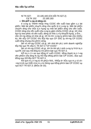 Häc viÖn Tµi chÝnh



      Nî TK 627:       22.185.183 (Chi tiÕt TK 627.2)
            Cã TK 152        22.185.183
    • Chi phÝ c«ng cô dông cô:
      ë c«ng ty TNHH HiÖp Hng CCDC s¶n xuÊt bao gåm c¸c bé
phËn: Mét bé phËn chuyªn dïng cho qu¶n lý ë c«ng ty. Mét bé phËn
chuyªn dïng cho viÖc b¸n hµng vµ mét bé phËn dïng cho s¶n xuÊt.
CCDC dïng cho s¶n xuÊt cña c«ng ty gåm nhiÒu CCDC cã gi¸ trÞ nhá:
bµn lµ treo phôc vô s¶n xuÊt, dông cô ®ôc t¸n lç khuyÕt hµng ¸o Êm…
cßn nh÷ng dông cô nhá cã gi¸ trÞ lín th× c«ng ty ph©n bæ cho nhiÒu
kú. Nh vËy CP CCDC ®îc tËp hîp vµo CP SXC lµ nh÷ng CP CCDC
xuÊt dïng chung cho ph©n xëng.
      §èi víi nh÷ng CCDC cã gi¸ trÞ nhá khi ph¸t sinh doanh nghiÖp
tËp hîp vµo TK cÊp II, TK 627.3 "CP CCDC"
      §èi víi nh÷ng CCDC cã gi¸ trÞ lín khi ph¸t sinh c«ng ty h¹ch to¸n
vµoTK 142 sau ®ã tõng kú míi ph©n bæ vµo TK 627.3.
      KÕ to¸n c¨n cø vµo b¶ng kª xuÊt CCDC, b¶ng thanh to¸n l¬ng
s¶n phÈm cña tõng th¸ng ®Ó lËp b¶ng ph©n bæ CP CCDC, dùa vµo
b¶ng nµy ®Ó lËp SCT TK 627.3
      Khi lµm m¸y t¬ng tù nh phÇn NVL. NhËp d÷ liÖu vµo m¸y víi ch-
¬ng tr×nh cµi ®Æt s½n m¸y tù ®éng vµo b¶ng ph©n bæ CP CCDC vµ
vµo SCT TK 627.3. (BiÓu sè 15).




Sinh viªn: NguyÔn ThÞ Th          61                      LípK39-21.14
 