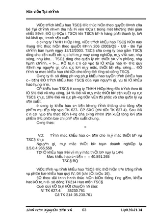 Häc viÖn Tµi chÝnh


      ViÖc trÝch khÊu hao TSC§ ®îc thùc hiÖn theo quyÕt ®Þnh cña
bé Tµi chÝnh nh»m thu håi l¹i vèn ®Çu t trong mét kho¶ng thêi gian
nhÊt ®Þnh ®Ó t¸i ®Çu t TSC§ khi TSC§ bÞ h háng ph¶i thanh lý, lo¹i
bá khái qu¸ tr×nh s¶n xuÊt.
      ë c«ng ty TNHH HiÖp Hng, viÖc trÝch khÊu hao TSC§ hiÖn nay
®ang ®îc thùc hiÖn theo quyÕt ®Þnh 206 /2003/Q§ - UB - Bé Tµi
chÝnh ban hµnh ngµy 12/12/2003. TSC§ cña c«ng ty bao gåm TSC§
dïng cho s¶n xuÊt nh: c¸c lo¹i m¸y may c«ng nghiÖp, m¸y v¾t sæ, nhµ
xëng, nhµ kho… TSC§ dïng cho qu¶n lý nh: thiÕt bÞ v¨n phßng, nhµ
hµnh chÝnh, « t«… KÕ to¸n c¨n cø vµo tû lÖ khÊu hao ®· ®îc quy
®Þnh vµ nguyªn gi¸ cña c¸c lo¹i m¸y mãc, thiÕt bÞ nhµ xëng… ®Ó
tÝnh ra møc khÊu hao chi tiÕt cho tõng ®èi tîng sö dông TSC§.
      C«ng ty ®· sö dông ph¬ng ph¸p khÊu hao tuyÕn tÝnh (khÊu hao
c¬ b¶n) ®Ó trÝch khÊu hao TSC§ dùa vµo nguyªn gi¸ vµ tû lÖ khÊu
hao hµng n¨m.
      CP khÊu hao TSC§ ë c«ng ty TNHH HiÖp Hng ®îc trÝch theo tû
lÖ 5% ®èi víi nhµ xëng, 14 % ®èi víi m¸y mãc thiÕt bÞ s¶n xuÊt vµ c¸c
TSC§ kh¸c, 10% ®èi víi c¸c ph¬ng tiÖn vËn t¶i phôc vô cho qu¶n lý vµ
s¶n xuÊt.
      ë c«ng ty khÊu hao c¬ b¶n kh«ng tÝnh th¼ng cho tõng s¶n
phÈm mµ tËp hîp vµo TK 627- CP SXC (chi tiÕt TK 627.4). Sau ®ã
c¨n cø vµo tiªu thøc tiÒn l¬ng cña c«ng nh©n s¶n xuÊt tõng lo¹i s¶n
phÈm ®îc ph©n bæ chi phÝ s¶n xuÊt chung.
      C«ng thøc:
                                   =

        VD:   TÝnh møc khÊu hao c¬ b¶n cho m¸y mãc thiÕt bÞ vµ
TSC§ kh¸c
       Nguyªn gi¸ m¸y mãc thiÕt bÞ toµn doanh nghiÖp lµ
3.5.0.4.965.558
       TØ lÖ khÊu hao ®èi víi m¸y mãc thiÕt bÞ nµy lµ 14%
             Møc khÊu hao c¬ b¶n = = 40.891.265
                     TSC§ BQ

     ViÖc tÝnh vµ tÝnh khÊu hao TSC§ ®îc thÓ hiÖn trªn b¶ng tÝnh
vµ ph©n bæ khÊu hao quý IV, 04 (chi tiÕt biÓu 16).
     §Ó theo dâi t×nh h×nh thùc hiÖn biÕn ®éng t¨ng gi¶m, khÊu
hao kÕ to¸n ®· sö dông TK214 Hao mßn TSC§
     Cuèi quý kÕ to¸n kÕt chuyÓn nh sau:
        Nî TK 627.4:    35230.761
                 Cã TK 214:35.230.761



Sinh viªn: NguyÔn ThÞ Th         63                     LípK39-21.14
 