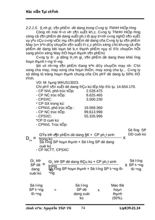 Häc viÖn Tµi chÝnh



2.2.1.5. §¸nh gi¸ s¶n phÈm dë dang trong C«ng ty TNHH HiÖp Hng
       Còng nh mäi ®¬n vÞ s¶n xuÊt kh¸c, C«ng ty TNHH HiÖp Hng
còng cã s¶n phÈm dë dang xuÊt ph¸t tõ quy tr×nh c«ng nghÖ s¶n xuÊt
vµ yªu cÇu c«ng viÖc mµ s¶n phÈm dë dang cña C«ng ty lµ s¶n phÈm
May (v× trªn d©y chuyÒn s¶n xuÊt t¹i c¸c ph©n xëng c¾t kh«ng cã s¶n
phÈm dë dang bëi toµn bé b¸n thµnh phÈm nµy sÏ ®îc chuyÓn hÕt
sang ph©n xëng May ®Ó hoµn thµnh s¶n phÈm)
       C«ng ty ®· ¸p dông ®¸nh gi¸ s¶n phÈm dë dang theo khèi lîng
hoµn thµnh t¬ng ®¬ng.
       §èi víi nh÷ng s¶n phÈm ®ang trªn d©y chuyÒn may nh: C¾t
xong cha may, may xong cha hoµn thiÖn, may xong cha lµ… C«ng ty
sö dông tû träng hoµn thµnh chung cña Chi phÝ dë dang lµ 50% ®Ó
tÝnh.
       VD: M· hµng WKU513023.
       Chi phÝ s¶n xuÊt dë dang ®Çu kú tËp hîp ®îc lµ: 14.654.170.
       - CP NVL phô trùc tiÕp:      2.528.475
       - CP NC trùc tiÕp:           8.625.465
       - CPSXC:                     3.500.230
       * CP SX trong kú:
       - CPNVL phô trùc tiÕp :     19.569.360
       - CP NC trùc tiÕp:          99.613.998
       - CPSXC:                    55.326.996
       *CP D cuèi kú
       - CPNVL Trùc tiÕp:
                                                             Sè lîng SP
         GÝa trÞ s¶n phÈm dë dang §K + CP ph¸t sinh          DD cuèi kú
DCK = trong kú                                             X
         Sè l­îng SP hoµn thµnh + Sè l­îng SP dë dang
         cuèi kú
       - CP NCTT, CPSXC

  Gi¸ trÞ    Gi¸ trÞ SP dë dang ®Çu kú + CP ph¸t sinh        Sè l­îng
  SP dë =    trong                                         X SP t­¬ng
   dang      Sè l­îng SP hoµn thµnh + Sè l­îng SP t­¬ng ®­
              kú                                              ®­¬ng
  cuèi kú    ¬ng


 Sè l­îng                    Sè l­îng             Møc ®é
 SP t­¬ng       =             SP dë       x        hoµn
  ®­¬ng                     dang cuèi              thµnh
                               kú                 (50%).

Sinh viªn: NguyÔn ThÞ Th        74                     LípK39-21.14
 
