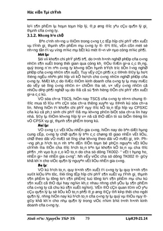 Häc viÖn Tµi chÝnh


lo¹i s¶n phÈm lµ hoµn toµn hîp lý, ®¸p øng ®îc yªu cÇu qu¶n lý gi¸
thµnh cña c«ng ty.
3.1.2. Nh÷ng h¹n chÕ
        Bªn c¹nh nh÷ng u ®iÓm trong c«ng t¸c tËp hîp chi phÝ s¶n xuÊt
vµ tÝnh gi¸ thµnh s¶n phÈm mµ c«ng ty ®· ®¹t ®îc, vÉn cßn mét sè
nh÷ng tån t¹i vµ víng m¾c mµ bÊt kú mét ®¬n vÞ nµo còng m¾c ph¶i.
       Mét lµ:
       §èi víi kho¶n chi phÝ ph¶i tr¶, do t×nh h×nh nghØ phÐp cña c«ng
nh©n s¶n xuÊt trong thêi gian qua còng kh¸ ®Òu ®Æn gi÷a c¸c th¸ng,
quý trong n¨m nªn c«ng ty kh«ng tiÕn hµnh trÝch tríc tiÒn l¬ng nghØ
phÐp cña c«ng nh©n s¶n xuÊt. Tuy vËy cÇn ph¶i x¸c ®Þnh ®©y lµ ho¹t
®éng ngÉu nhiªn phï hîp víi kÕ ho¹ch cho c«ng nh©n nghØ phÐp cña
c«ng ty. MÆt kh¸c do ®Æc ®iÓm kinh doanh cña c«ng ty lµ may mÆc
do vËy sè lîng c«ng nh©n n÷ chiÕm ®a sè, v× vËy c«ng nh©n cã
nhiÒu dÞp ph¶i nghØ vµ do ®ã cã sù ¶nh hëng ®Õn chi phÝ s¶n xuÊt
gi÷a c¸c kú.
       VÒ söa ch÷a TSC§, hiÖn nay TSC§ cña c«ng ty nh×n chung ®·
®îc mua tõ l©u nªn cÇn söa ch÷a thêng xuyªn vµ ®Þnh kú söa ch÷a
lín. Nhng hiÖn t¹i kho¶n chi phÝ nµy ®îc kÕ to¸n tËp hîp vµ CPSXC
cña kú cã ph¸t sinh chi phÝ ®ã mµ kh«ng ph©n biÖt söa ch÷a lín hay
nhá. §©y lµ ®iÓm kh«ng hîp lý v× nã cã thÓ dÉn tíi sù biÕn ®éng lín
vÒ CPSX vµ gi¸ thµnh s¶n phÈm trong kú.
       Hai lµ:
       VÒ c«ng t¸c vËt liÖu nhËn gia c«ng, hiÖn nay do bªn dÆt hµng
cung cÊp, c«ng ty chØ qu¶n lý trªn c¸c chøng tõ giao nhËn vËt liÖu,
chØ theo dâi vÒ mÆt sè lîng chø kh«ng theo dâi vÒ mÆt gi¸ trÞ. Ph-
¬ng ph¸p h¹ch to¸n nh trªn dÉn ®Õn toµn bé phÇn nguyªn vËt liÖu
chÝnh ®a ®Õn cha ®îc h¹ch to¸n trªn tµi kho¶n kÕ to¸n vµ cha ®îc
ph¶n ¸nh vµo b¸o c¸o kÕ to¸n do cha sö dông TK002- “ vËt t hµng ho¸
nhËn gi÷ hé nhËn gia c«ng”. Nh vËy viÖc cha sö dông TK002 ®· g©y
khã kh¨n cho viÖc qu¶n lý nguyªn vËt liÖu nhËn gia c«ng.
       Ba lµ:
       VÒ kú h¹ch to¸n, quy tr×nh s¶n xuÊt t¹i c«ng ty lµ quy tr×nh s¶n
xu©t kiÓu liªn tôc, ®èi tîng tËp hîp chi phÝ s¶n xuÊt vµ tÝnh gi¸ thµnh
s¶n phÈm lµ tõng lo¹i s¶n phÈm( tuú tõng lo¹i s¶n phÈm mµ chu kú
s¶n xuÊt cã thÓ dµi hay ng¾n kh¸c nhau nhng chñ yÕu lµ s¶n phÈm
cña c«ng ty cã chu kú s¶n xuÊt ng¾n). VÊn ®Ò cÇn quan t©m vÒ yªu
cÇu qu¶n lý lµ sè liÖu kÕ to¸n ph¶i ®¸p øng ®Çy ®ñ kÞp thêi cho ngêi
qu¶n lý, nhng hiÖn nay kú h¹ch to¸n cña c«ng ty lµ quý vµ ®iÒu nµy ®·
g©y khã kh¨n cho nhµ qu¶n lý trong viÖc n¾m b¾t t×nh h×nh kinh
doanh cña c«ng ty.


Sinh viªn: NguyÔn ThÞ Th          79                      LípK39-21.14
 