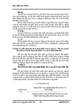 Häc viÖn Tµi chÝnh


        Bèn lµ:
        VÒ kÕ to¸n chi phÝ tr¶ tríc: Chi phÝ tr¶ tríc lµ chi phÝ thùc tÕ ®·
ph¸t sinh trong qu¸ tr×nh s¶n xuÊt kinh doanh nhng cha tÝnh vµo chi
phÝ SXKD do cßn ph¸t huy t¸c dông ë nhiÒu kú sau nªn sÏ ®îc ph©n
bæ dÇn vµo kú sau.
        §èi víi viÖc h¹ch to¸n chi phÝ ®iÖn n¨ng: hiÖn nay chi phÝ ®iÖn
n¨ng lµ mét kho¶n chi phÝ thùc sù ph¸t sinh vµ ph¸t huy hÕt t¸c dông
trong kú h¹ch to¸n l¹i ®îc h¹ch to¸n vµo chi phÝ tr¶ tríc lµ kh«ng ®óng
víi néi dung cña chi phÝ tr¶ tríc.
        N¨m lµ:
        C«ng ty h¹ch to¸n chi phÝ s¶n xuÊt chung qu¸ chi tiÕt ®iÒu ®Êy
lµ rÊt tèt nhng kh«ng cÇn thiÕt ®èi víi nh÷ng chi phÝ cã gi¸ trÞ nhá.
H¹ch to¸n qu¸ chi tiÕt cã thÓ dÉn ®Õn sai sè.
        S¸u lµ:
        PhÇn mÒm kÕ to¸n c«ng ty dïng cã nh÷ng tªn mµn h×nh nhËp
liÖu cha chÝnh x¸c do vËy khi in ra tªn cña c¸c b¶ng kª, chøng tõ ghi
sæ còng kh«ng ®îc chÝnh x¸c.
3.2.Mét sè ý kiÕn ®ãng gãp nh»m hoµn thiÖn c«ng t¸c kÕ to¸n “ tËp hîp chi phÝ
     s¶n xuÊt vµ tÝnh gi¸ thµnh s¶n phÈm” ë c«ng ty TNHH HiÖp Hng.

       KÕ to¸n tËp hîp chi phÝ s¶n xuÊt vµ tÝnh gi¸ thµnh s¶n phÈm
cña c«ng ty nh×n chung lµ phï hîp víi ®Æc ®iÓm cña c«ng ty. Nhng
bªn c¹nh ®ã vÉn cßn tån t¹i mét sè víng m¾c, v× vËy em xin m¹nh d¹n
®a ra mét sè ý kiÕn nh»m hoµn thiÖn c«ng t¸c tËp hîp chi phÝ s¶n
xuÊt vµ tÝnh gi¸ thµnh s¶n phÈm t¹i c«ng ty nh sau:
       ý kiÕn 1:
       VÒ trÝch tríc tiÒn l¬ng nghØ phÐp cho c«ng nh©n trùc tiÕp s¶n
xuÊt.
       §Ó æn ®Þnh chi phÝ s¶n xuÊt kinh doanh vµ tÝnh gi¸ thµnh
trong kú Ýt bÞ biÕn ®éng so víi c¸c kú kh¸c, c«ng ty cÇn cã kÕ ho¹ch
trÝch tríc tiÒn l¬ng c«ng nh©n trùc tiÕp s¶n xuÊt s¶n phÈm. Tríc hÕt
c«ng ty cÇn x¸c ®Þnh tû lÖ trÝch tríc ®îc tÝnh trªn c¬ së tû lÖ trÝch tr-
íc theo quy ®Þnh. Vµ møc trÝch tríc tÝnh theo c«ng thøc:

                            = x Tû lÖ trÝch tríc

                            Tæng tiÒn l¬ng nghØ phÐp kÕ ho¹ch n¨m
      Tû lÖ trÝch                        cña CNSX
        tríc      =
                          Tæng sè tiÒn l¬ng chÝnh kÕ ho¹ch n¨m cña
                           CNSX khèi lîng s¶n phÈm hoµn thµnh


Sinh viªn: NguyÔn ThÞ Th             80                        LípK39-21.14
 