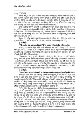 Häc viÖn Tµi chÝnh


hµng (TK641)
       MÆt kh¸c chi phÝ ®iÖn n¨ng cña c«ng ty hiÖn nay ®îc ph©n
bæ chÝnh xÇcm chØ mang tÝnh chÊt íc tÝnh cho s¶n xuÊt chung
kho¶ng 90%, vµ cho qu¶n lý doanh nghiÖp 10% tõ ®ã g©y trë ng¹i
cho viÖc kiÓm tra t×nh h×nh sö dông ®iÖn n¨ng tiÕt kiÖm hay l·ng
phÝ ë tõng chi phÝ s¶n xuÊt kinh doanh trong kú.
       §Ó cã thÓ tÝnh chÝnh x¸c chi phÝ tiÒn ®iÖn cho tõng ®èi tîng
chi phÝ, c«ng ty nªn trang bÞ ®ång hå ®o ®iÖn cho tõng ph©n xëng,
phßng ban. Khi ®ã ®iÖn n¨ng ph¸t sinh ë ph©n xëng nµo sÏ ®îc h¹ch
to¸n vµo ph©n xëng ®ã. Sau ®ã ph©n bæ b×nh thêng nh c¸c chi phÝ
s¶n xuÊt chung kh¸c.
       Lµm nh vËy ban l·nh ®¹o c«ng ty sÏ kiÓm so¸t ®îc chi phÝ nµy
tr¸nh thÊt tho¸t ®iÖn vµ viÖc h¹ch to¸n tu©n thñ ®óng ®èi tîng .
       ý kiÕn 5:
       VÒ ph©n bæ nh÷ng chi phÝ liªn quan ®Õn nhiÒu s¶n phÈm:
       C«ng ty ph©n bæ chi phÝ chung nh: tiÒn l¬ng phô, ¨n ca,
KPC§,CPSXC... theo tiÒn l¬ng s¶n phÈm hoµn thµnh trong th¸ng theo
tõng th¸ng cña tõng hîp ®ång, nhng do c«ng ty ph©n bæ qu¸ chi tiÕt
nªn cã thÓ dÉn ®Õn sai sè.
       Theo em c«ng ty nªn tËp hîp c¶ th¸ng tÊt c¶ c¸c chi phÝ nh©n
c«ng phô liªn quan ®Õn nhiÒu s¶n phÈm sau ®Êy ph©n bæ cho tiÒn
l¬ng s¶n phÈm hoµn thµnh nhËp kho trong th¸ng, kÓ c¶ ®èi víi chi
phÝ s¶n xuÊt chung c«ng ty nªn tËp hîp toµn bé c¸c kho¶n môc cña
chi phÝ s¶n xuÊt trong th¸ng sau ®Êy míi ph©n bæ cho c¸c c¸c hîp
®ång theo tiÒn l¬ng s¶n phÈm hoµn thµnh nhËp kho.
       ý kiÕn 6:
       Thay ®æi tªn gäi cña mét sè ch¬ng tr×nh trong phÇn mÒm kÕ to¸n
       tªn gäi cña mét sè ch¬ng tr×nh trong phÇn mÒm kÕ to¸n cña
c«ng ty vÉn cha ®îc chÝnh x¸c. V× vËy theo em c«ng ty nªn thay tªn
mµn h×nh nhËp liÖu“Chøng tõ ghi sæ bªn cã” còng nh “chøng tõ ghi
sæ bªn nî” thay b»ng mµn h×nh nhËp chøng tõ, do ®ã kÐo theo thay
®æi tªn “ B¶ng tæng hîp chøng tõ ghi sæ” b»ng “chøng tõ ghi sæ”, “
B¶ng kª chøng tõ ghi sæ” b»ng “ B¶ng kª chøng tõ”.
       Trªn ®©y lµ nh÷ng ý kiÕn ®ãng gãp cña em nh»m hoµn thiÖn
c«ng t¸c kÕ to¸n tËp hîp chi phÝ vµ tÝnh gi¸ thµnh ë c«ng ty TNHH
HiÖp Hng. §Ó thùc hiÖn ®îc c¸c híng hoµn thiÖn trªn, kh«ng chØ ®ßi
hái sù nç lùc cña mçi nh©n viªn phßng tµi chÝnh kÕ to¸n mµ cßn nç
lùc chung cña tÊt c¶ c¸c c¸n bé c«ng nh©n viªn trong c«ng ty.V× vËy,
cÇn cã sù chØ ®¹o, phèi hîp triÓn khai tõ l·nh ®¹o c«ng ty ®Õn c¸c
phßng ban vµ c¸c xëng s¶n xuÊt ®Ó c«ng t¸c kÕ to¸n tËp hîp chi phÝ
s¶n xuÊt vµ tÝnh gi¸ thµnh s¶n phÈm ë c«ng ty ®îc hoµn thiÖn, gãp
phÇn n©ng cao hiÖu qu¶ s¶n xuÊt kinh doanh cña c«ng ty.

Sinh viªn: NguyÔn ThÞ Th         84                     LípK39-21.14
 